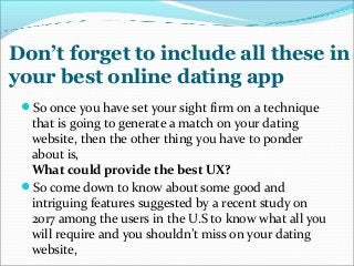 Don’t forget to include all these in
your best online dating app
So once you have set your sight firm on a technique
that is going to generate a match on your dating
website, then the other thing you have to ponder
about is,
What could provide the best UX?
So come down to know about some good and
intriguing features suggested by a recent study on
2017 among the users in the U.S to know what all you
will require and you shouldn’t miss on your dating
website,
 