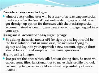 Provide an easy way to log in
Almost every online user will be a user of at least anyone social
media apps. So the ‘social’ best online dating app should have
got the sign up option for the users with their existing social
account instead of creating a separate account to get logged into
your app.
Using social account or easy sign up page
So adding the social media API for sign up and login could be
the best solution. But in some case, for someone trying to
signup and login to your app with a new account, sign up form
should be short and simple with minimal questions.
High-quality images
Images are the ones which talk first on dating sites. So users will
expect some filter functionalities to make their profile pic look
fascinating to garner more like and so the possibility of more
match.
 