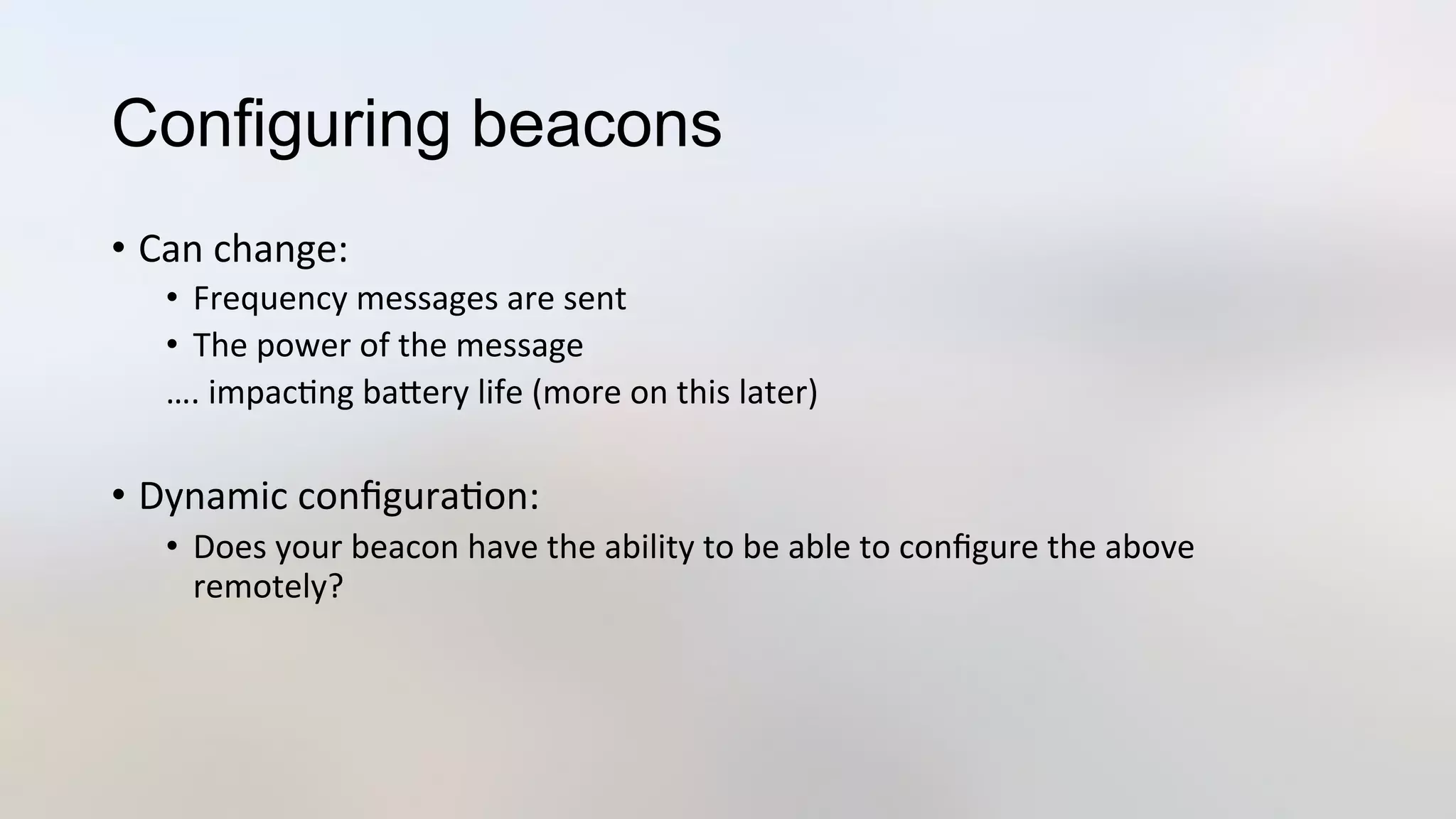 Configuring beacons
•  Can	
  change:	
  
•  Frequency	
  messages	
  are	
  sent	
  
•  The	
  power	
  of	
  the	
  message	
  
….	
  impac3ng	
  baJery	
  life	
  (more	
  on	
  this	
  later)	
  
	
  
•  Dynamic	
  conﬁgura3on:	
  
•  Does	
  your	
  beacon	
  have	
  the	
  ability	
  to	
  be	
  able	
  to	
  conﬁgure	
  the	
  above	
  
remotely?	
  
 