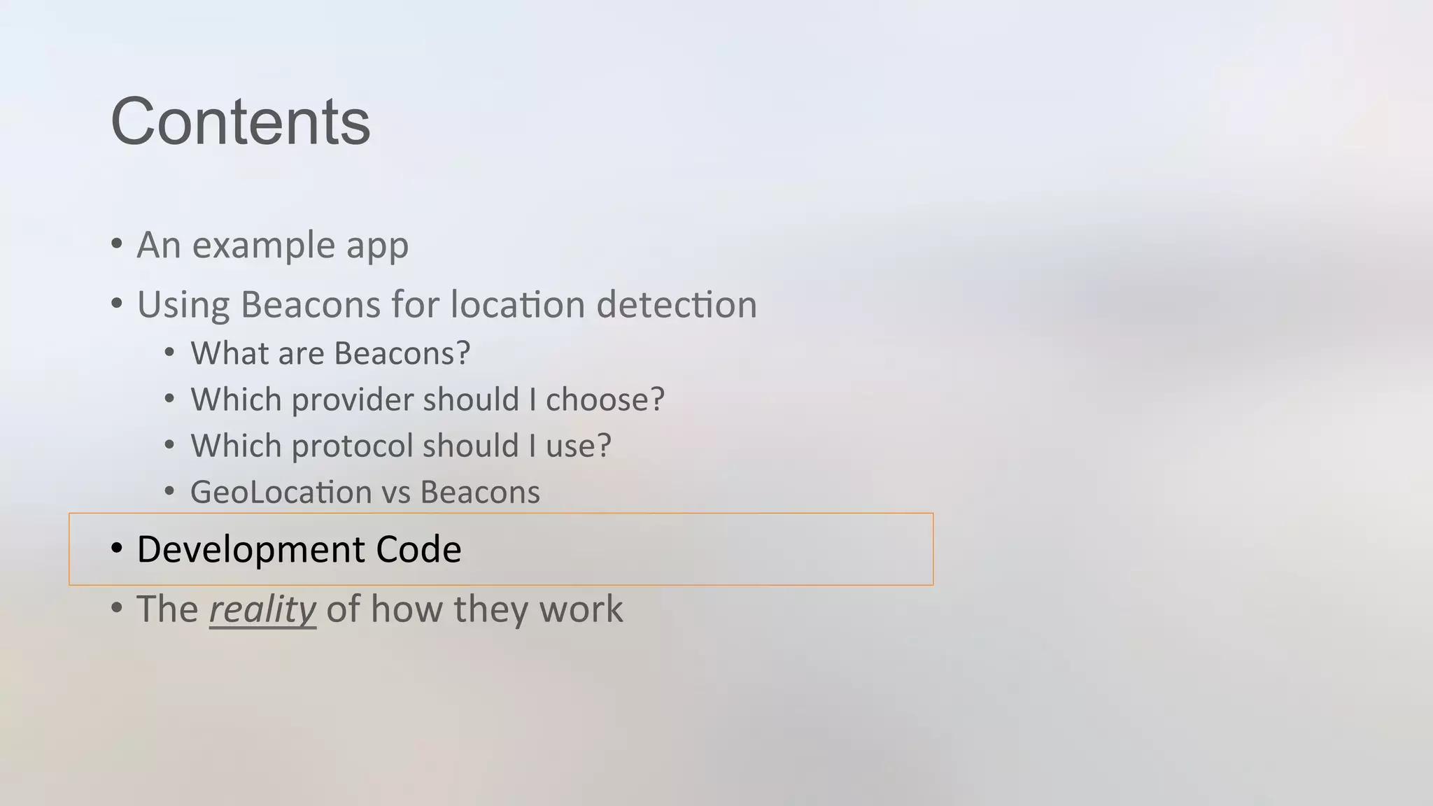 Contents
•  An	
  example	
  app	
  
•  Using	
  Beacons	
  for	
  loca3on	
  detec3on	
  
•  What	
  are	
  Beacons?	
  
•  Which	
  provider	
  should	
  I	
  choose?	
  
•  Which	
  protocol	
  should	
  I	
  use?	
  
•  GeoLoca3on	
  vs	
  Beacons	
  
•  Development	
  Code	
  
•  The	
  reality	
  of	
  how	
  they	
  work	
  
 