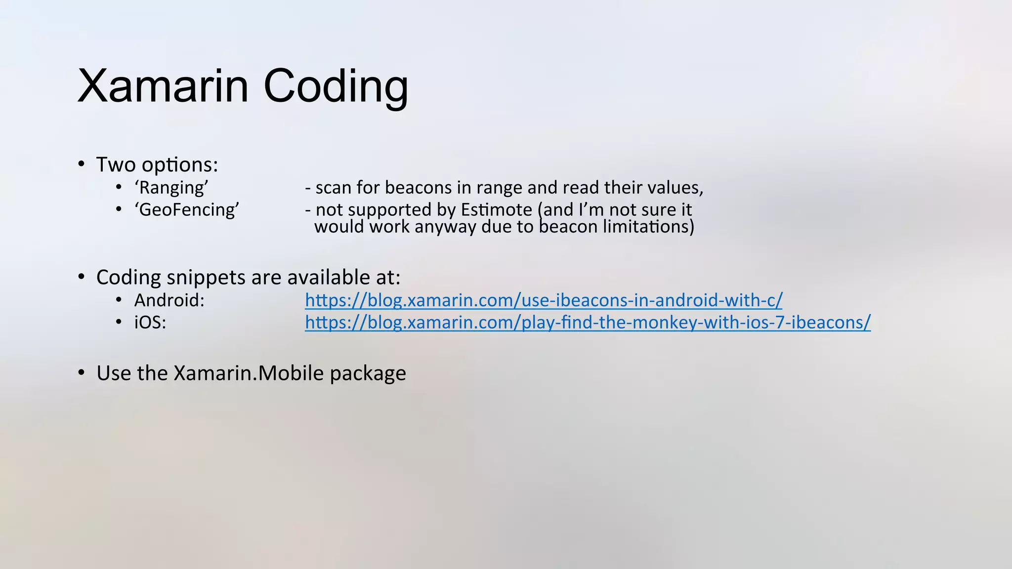 Xamarin Coding
•  Two	
  op3ons:	
  
•  ‘Ranging’ 	
   	
  -­‐	
  scan	
  for	
  beacons	
  in	
  range	
  and	
  read	
  their	
  values,	
  
•  ‘GeoFencing’ 	
  -­‐	
  not	
  supported	
  by	
  Es3mote	
  (and	
  I’m	
  not	
  sure	
  it	
  	
  
	
   	
   	
  	
  	
  would	
  work	
  anyway	
  due	
  to	
  beacon	
  limita3ons)	
  
•  Coding	
  snippets	
  are	
  available	
  at:	
  
•  Android: 	
   	
  hJps://blog.xamarin.com/use-­‐ibeacons-­‐in-­‐android-­‐with-­‐c/	
  
•  iOS: 	
   	
  hJps://blog.xamarin.com/play-­‐ﬁnd-­‐the-­‐monkey-­‐with-­‐ios-­‐7-­‐ibeacons/	
  
•  Use	
  the	
  Xamarin.Mobile	
  package	
  
	
  	
  	
  
 