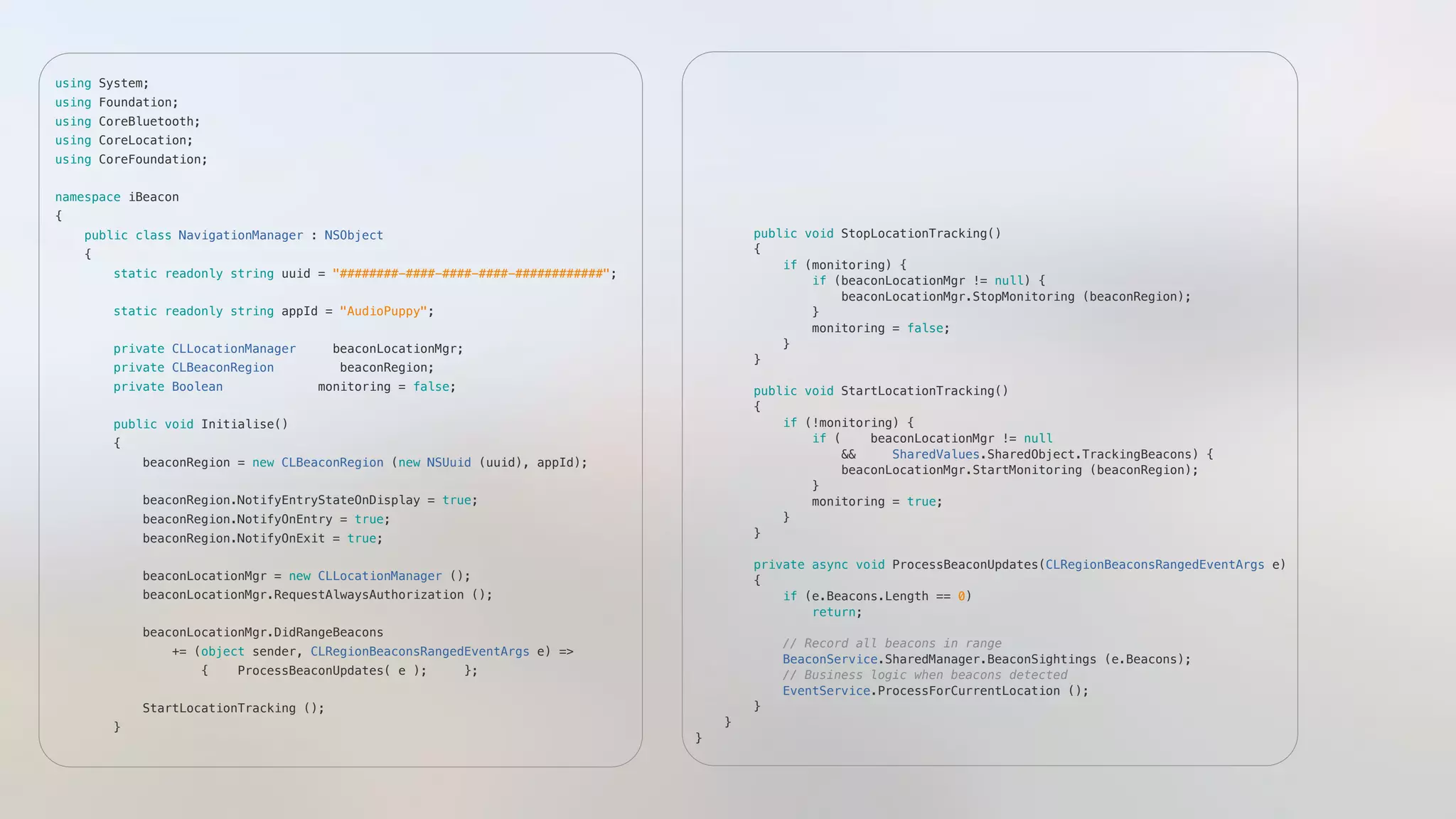 using System;"
using Foundation;"
using CoreBluetooth;"
using CoreLocation;"
using CoreFoundation;"
namespace iBeacon"
{"
    public class NavigationManager : NSObject"
    {"
        static readonly string uuid = "########-####-####-####-############"; "
        static readonly string appId = "AudioPuppy";"
        private CLLocationManager     beaconLocationMgr;"
        private CLBeaconRegion         beaconRegion;"
        private Boolean             monitoring = false;"
        public void Initialise()"
        {"
            beaconRegion = new CLBeaconRegion (new NSUuid (uuid), appId);"
            beaconRegion.NotifyEntryStateOnDisplay = true;"
            beaconRegion.NotifyOnEntry = true;"
            beaconRegion.NotifyOnExit = true;"
            beaconLocationMgr = new CLLocationManager ();"
            beaconLocationMgr.RequestAlwaysAuthorization ();"
            beaconLocationMgr.DidRangeBeacons "
                += (object sender, CLRegionBeaconsRangedEventArgs e) => "
                    {    ProcessBeaconUpdates( e );     };"
            StartLocationTracking ();"
        }"
        public void StopLocationTracking()"
        {"
            if (monitoring) {"
                if (beaconLocationMgr != null) {"
                    beaconLocationMgr.StopMonitoring (beaconRegion);"
                }"
                monitoring = false;"
            }"
        }"
        public void StartLocationTracking()"
        {"
            if (!monitoring) {"
                if (    beaconLocationMgr != null "
                    &&     SharedValues.SharedObject.TrackingBeacons) {"
                    beaconLocationMgr.StartMonitoring (beaconRegion);"
                }"
                monitoring = true;"
            }"
        }"
        private async void ProcessBeaconUpdates(CLRegionBeaconsRangedEventArgs e)"
        {"
            if (e.Beacons.Length == 0)"
                return;"
            // Record all beacons in range"
            BeaconService.SharedManager.BeaconSightings (e.Beacons);    "
            // Business logic when beacons detected"
            EventService.ProcessForCurrentLocation ();    "
        }"
    }"
}"
 