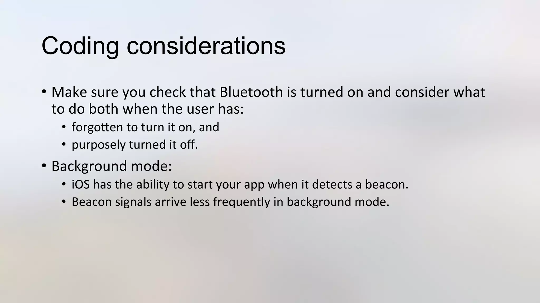 Coding considerations
•  Make	
  sure	
  you	
  check	
  that	
  Bluetooth	
  is	
  turned	
  on	
  and	
  consider	
  what	
  
to	
  do	
  both	
  when	
  the	
  user	
  has:	
  
•  forgoJen	
  to	
  turn	
  it	
  on,	
  and	
  	
  
•  purposely	
  turned	
  it	
  oﬀ.	
  
•  Background	
  mode:	
  
•  iOS	
  has	
  the	
  ability	
  to	
  start	
  your	
  app	
  when	
  it	
  detects	
  a	
  beacon.	
  
•  Beacon	
  signals	
  arrive	
  less	
  frequently	
  in	
  background	
  mode.	
  
 