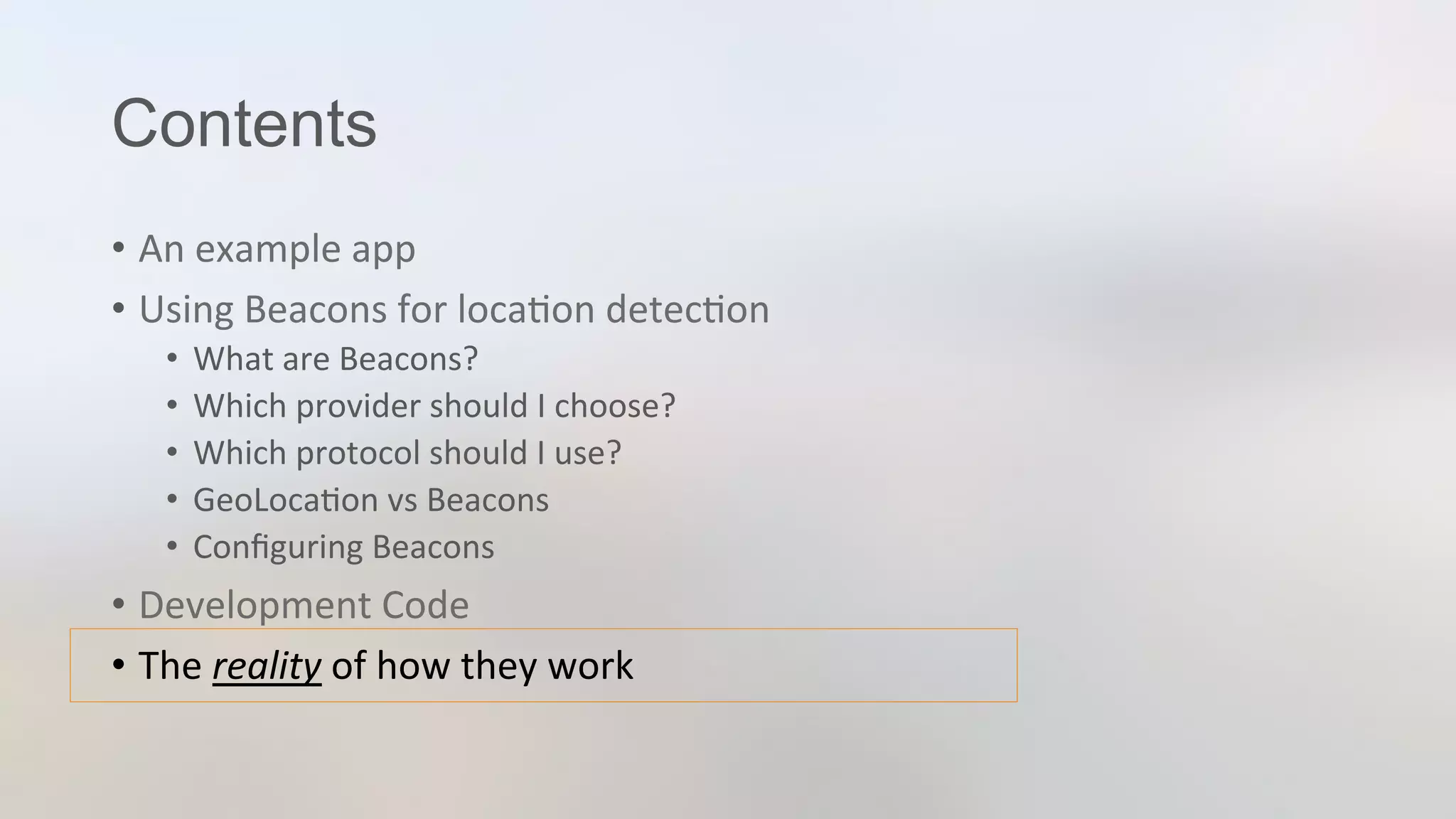 Contents
•  An	
  example	
  app	
  
•  Using	
  Beacons	
  for	
  loca3on	
  detec3on	
  
•  What	
  are	
  Beacons?	
  
•  Which	
  provider	
  should	
  I	
  choose?	
  
•  Which	
  protocol	
  should	
  I	
  use?	
  
•  GeoLoca3on	
  vs	
  Beacons	
  
•  Conﬁguring	
  Beacons	
  
•  Development	
  Code	
  
•  The	
  reality	
  of	
  how	
  they	
  work	
  
 