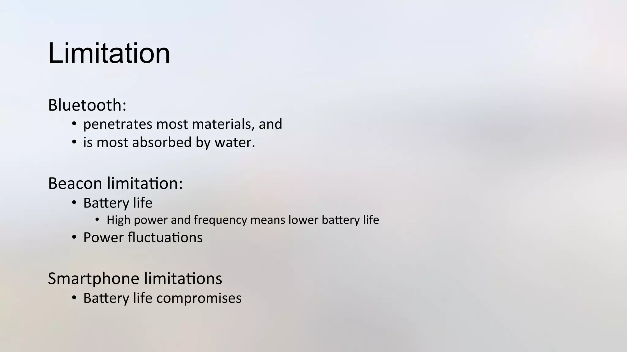 Limitation
Bluetooth:	
  	
  
•  penetrates	
  most	
  materials,	
  and	
  
•  is	
  most	
  absorbed	
  by	
  water.	
  
	
  
Beacon	
  limita3on:	
  
•  BaJery	
  life	
  
•  High	
  power	
  and	
  frequency	
  means	
  lower	
  baJery	
  life	
  
•  Power	
  ﬂuctua3ons	
  	
  
Smartphone	
  limita3ons	
  
•  BaJery	
  life	
  compromises	
  
 