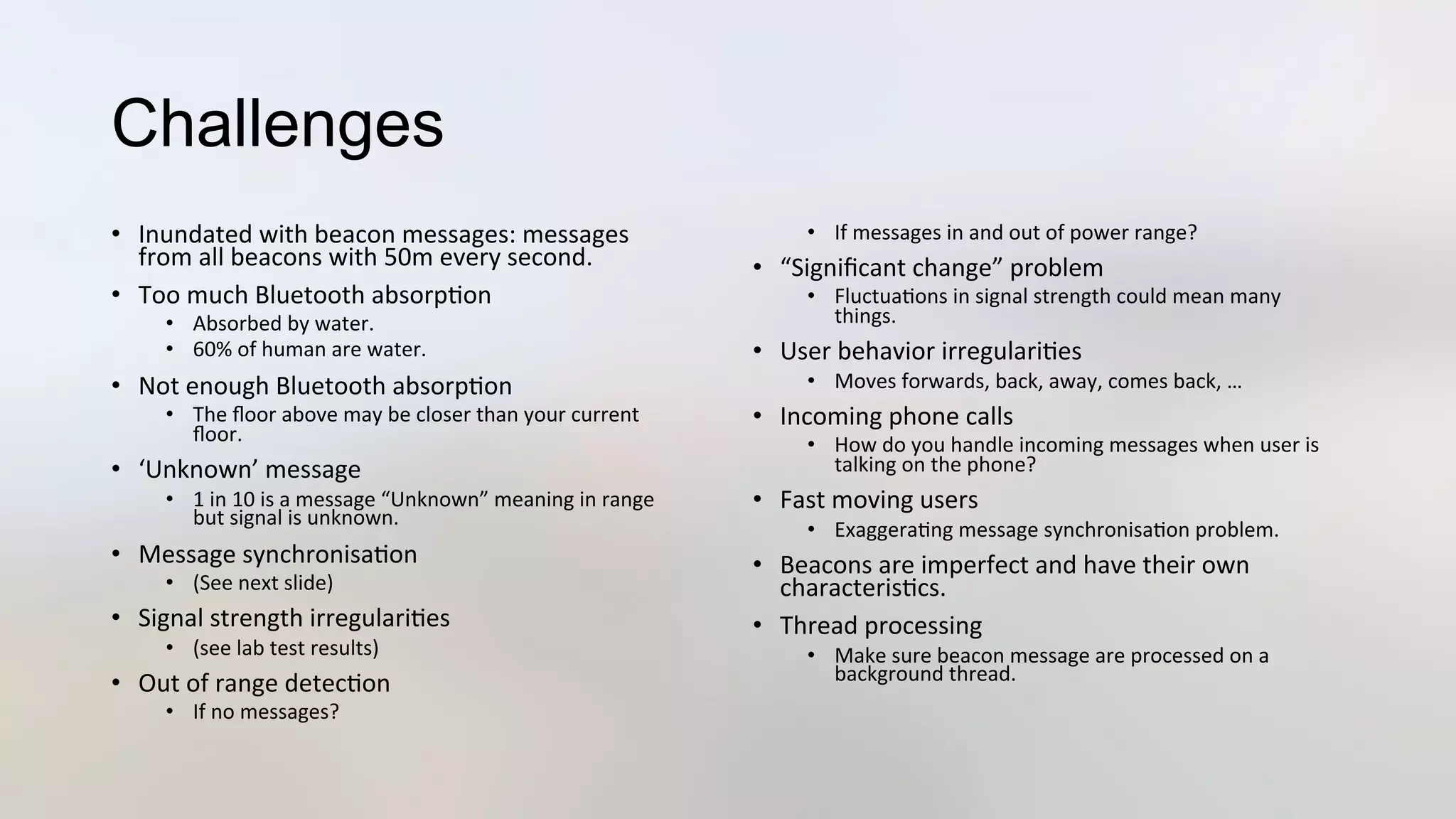 Challenges
•  Inundated	
  with	
  beacon	
  messages:	
  messages	
  
from	
  all	
  beacons	
  with	
  50m	
  every	
  second.	
  
•  Too	
  much	
  Bluetooth	
  absorp3on	
  
•  Absorbed	
  by	
  water.	
  
•  60%	
  of	
  human	
  are	
  water.	
  
•  Not	
  enough	
  Bluetooth	
  absorp3on	
  
•  The	
  ﬂoor	
  above	
  may	
  be	
  closer	
  than	
  your	
  current	
  
ﬂoor.	
  
•  ‘Unknown’	
  message	
  
•  1	
  in	
  10	
  is	
  a	
  message	
  “Unknown”	
  meaning	
  in	
  range	
  
but	
  signal	
  is	
  unknown.	
  
•  Message	
  synchronisa3on	
  
•  (See	
  next	
  slide)	
  
•  Signal	
  strength	
  irregulari3es	
  
•  (see	
  lab	
  test	
  results)	
  
•  Out	
  of	
  range	
  detec3on	
  
•  If	
  no	
  messages?	
  
•  If	
  messages	
  in	
  and	
  out	
  of	
  power	
  range?	
  
•  “Signiﬁcant	
  change”	
  problem	
  
•  Fluctua3ons	
  in	
  signal	
  strength	
  could	
  mean	
  many	
  
things.	
  
•  User	
  behavior	
  irregulari3es	
  
•  Moves	
  forwards,	
  back,	
  away,	
  comes	
  back,	
  …	
  
•  Incoming	
  phone	
  calls	
  
•  How	
  do	
  you	
  handle	
  incoming	
  messages	
  when	
  user	
  is	
  
talking	
  on	
  the	
  phone?	
  
•  Fast	
  moving	
  users	
  
•  Exaggera3ng	
  message	
  synchronisa3on	
  problem.	
  
•  Beacons	
  are	
  imperfect	
  and	
  have	
  their	
  own	
  
characteris3cs.	
  	
  	
  
•  Thread	
  processing	
  
•  Make	
  sure	
  beacon	
  message	
  are	
  processed	
  on	
  a	
  
background	
  thread.	
  
 