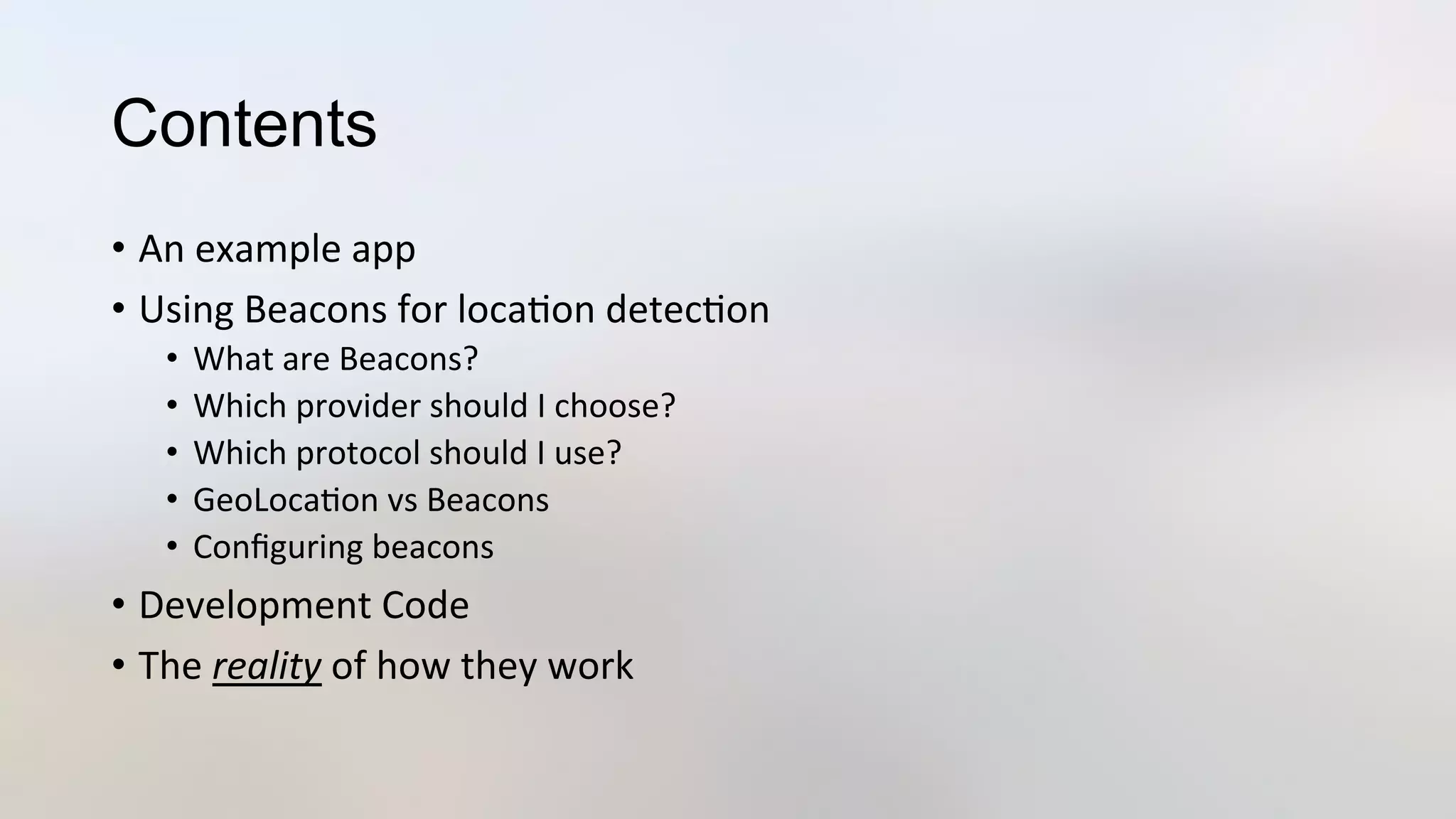 Contents
•  An	
  example	
  app	
  
•  Using	
  Beacons	
  for	
  loca3on	
  detec3on	
  
•  What	
  are	
  Beacons?	
  
•  Which	
  provider	
  should	
  I	
  choose?	
  
•  Which	
  protocol	
  should	
  I	
  use?	
  
•  GeoLoca3on	
  vs	
  Beacons	
  
•  Conﬁguring	
  beacons	
  
•  Development	
  Code	
  
•  The	
  reality	
  of	
  how	
  they	
  work	
  
 