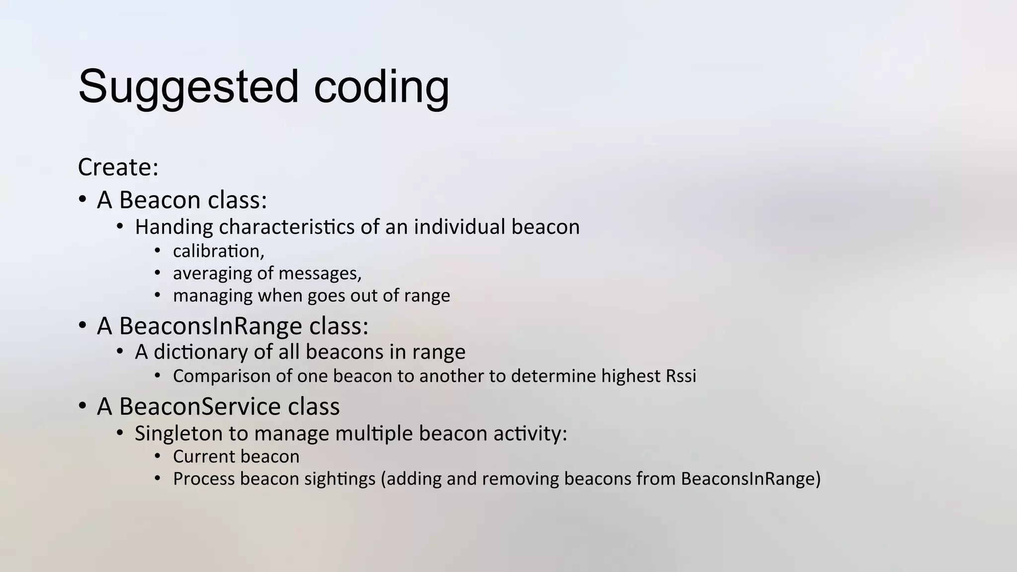 Suggested coding
Create:	
  
•  A	
  Beacon	
  class:	
  
•  Handing	
  characteris3cs	
  of	
  an	
  individual	
  beacon	
  
•  calibra3on,	
  	
  
•  averaging	
  of	
  messages,	
  	
  
•  managing	
  when	
  goes	
  out	
  of	
  range	
  
•  A	
  BeaconsInRange	
  class:	
  
•  A	
  dic3onary	
  of	
  all	
  beacons	
  in	
  range	
  
•  Comparison	
  of	
  one	
  beacon	
  to	
  another	
  to	
  determine	
  highest	
  Rssi	
  
•  A	
  BeaconService	
  class	
  
•  Singleton	
  to	
  manage	
  mul3ple	
  beacon	
  ac3vity:	
  
•  Current	
  beacon	
  
•  Process	
  beacon	
  sigh3ngs	
  (adding	
  and	
  removing	
  beacons	
  from	
  BeaconsInRange)	
  
 