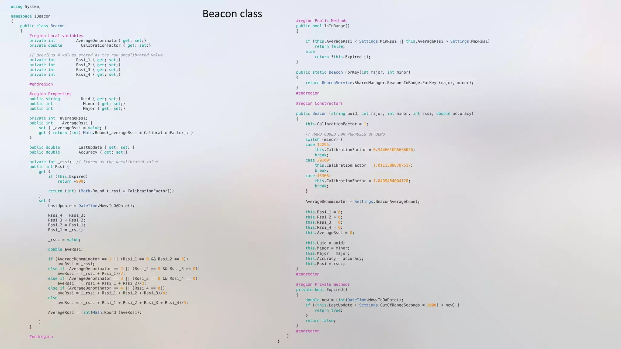 using System;"
namespace iBeacon"
{"
    public class Beacon "
    {"
        #region Local variables"
        private int         AverageDenominator{ get; set;}"
        private double        CalibrationFactor { get; set;}"
        // previous 4 values stored as the raw uncalibrated value"
        private int         Rssi_1 { get; set;}  "
        private int         Rssi_2 { get; set;}"
        private int         Rssi_3 { get; set;}"
        private int         Rssi_4 { get; set;}"
        #endregion"
        #region Properties"
        public string         Uuid { get; set;}"
        public int             Minor { get; set;}"
        public int             Major { get; set;}"
        private int _averageRssi;"
        public int    AverageRssi { "
            set { _averageRssi = value; } "
            get { return (int) Math.Round(_averageRssi * CalibrationFactor); }"
        }"
        public double        LastUpdate { get; set; }"
        public double        Accuracy { get; set;}"
        private int _rssi;  // Stored as the uncalibrated value"
        public int Rssi { "
            get {"
                if (this.Expired)"
                    return -999;"
                "
                return (int) (Math.Round (_rssi * CalibrationFactor)); "
            }"
            set {"
                LastUpdate = DateTime.Now.ToOADate();"
                Rssi_4 = Rssi_3;"
                Rssi_3 = Rssi_2;"
                Rssi_2 = Rssi_1;"
                Rssi_1 = _rssi;"
                _rssi = value; "
                double aveRssi;"
                if (AverageDenominator == 1 || (Rssi_1 == 0 && Rssi_2 == 0)) "
                    aveRssi = _rssi; "
                else if (AverageDenominator == 2 || (Rssi_2 == 0 && Rssi_3 == 0))"
                    aveRssi = (_rssi + Rssi_1)/2; "
                else if (AverageDenominator == 3 || (Rssi_3 == 0 && Rssi_4 == 0))"
                    aveRssi = (_rssi + Rssi_1 + Rssi_2)/3; "
                else if (AverageDenominator == 4 || (Rssi_4 == 0))"
                    aveRssi = (_rssi + Rssi_1 + Rssi_2 + Rssi_3)/4; "
                else "
                    aveRssi = (_rssi + Rssi_1 + Rssi_2 + Rssi_3 + Rssi_4)/5; "
                AverageRssi = (int)Math.Round (aveRssi);"
            }"
        }"
        #endregion"
        #region Public Methods"
        public bool IsInRange()"
        {"
            if (this.AverageRssi < Settings.MinRssi || this.AverageRssi > Settings.MaxRssi) "
                return false;"
            else"
                return !this.Expired ();"
        }"
        public static Beacon ForKey(int major, int minor)"
        {"
            return BeaconService.SharedManager.BeaconsInRange.ForKey (major, minor);"
        }"
        #endregion"
        #region Constructors"
        public Beacon (string uuid, int major, int minor, int rssi, double accuracy)"
        {"
            this.CalibrationFactor = 1;"
            // HARD CODED FOR PURPOSES OF DEMO"
            switch (minor) {"
            case 12295:"
                this.CalibrationFactor = 0.944661095636026;"
                break;"
            case 29160:"
                this.CalibrationFactor = 1.01113098787517;"
                break;"
            case 45308:"
                this.CalibrationFactor = 1.0499484004128;"
                break;"
            }"
            AverageDenominator = Settings.BeaconAverageCount;"
            this.Rssi_1 = 0;"
            this.Rssi_2 = 0;"
            this.Rssi_3 = 0;"
            this.Rssi_4 = 0;"
            this.AverageRssi = 0;"
            this.Uuid = uuid;"
            this.Minor = minor;"
            this.Major = major;"
            this.Accuracy = accuracy;"
            this.Rssi = rssi;"
        }"
        #endregion"
        #region Private methods"
        private bool Expired()"
        {"
            double now = (int)DateTime.Now.ToOADate();"
            if ((this.LastUpdate + Settings.OutOfRangeSeconds * 1000) < now) {"
                return true;"
            }"
            return false;"
        }"
        #endregion"
    }"
}"
Beacon	
  class	
  
 