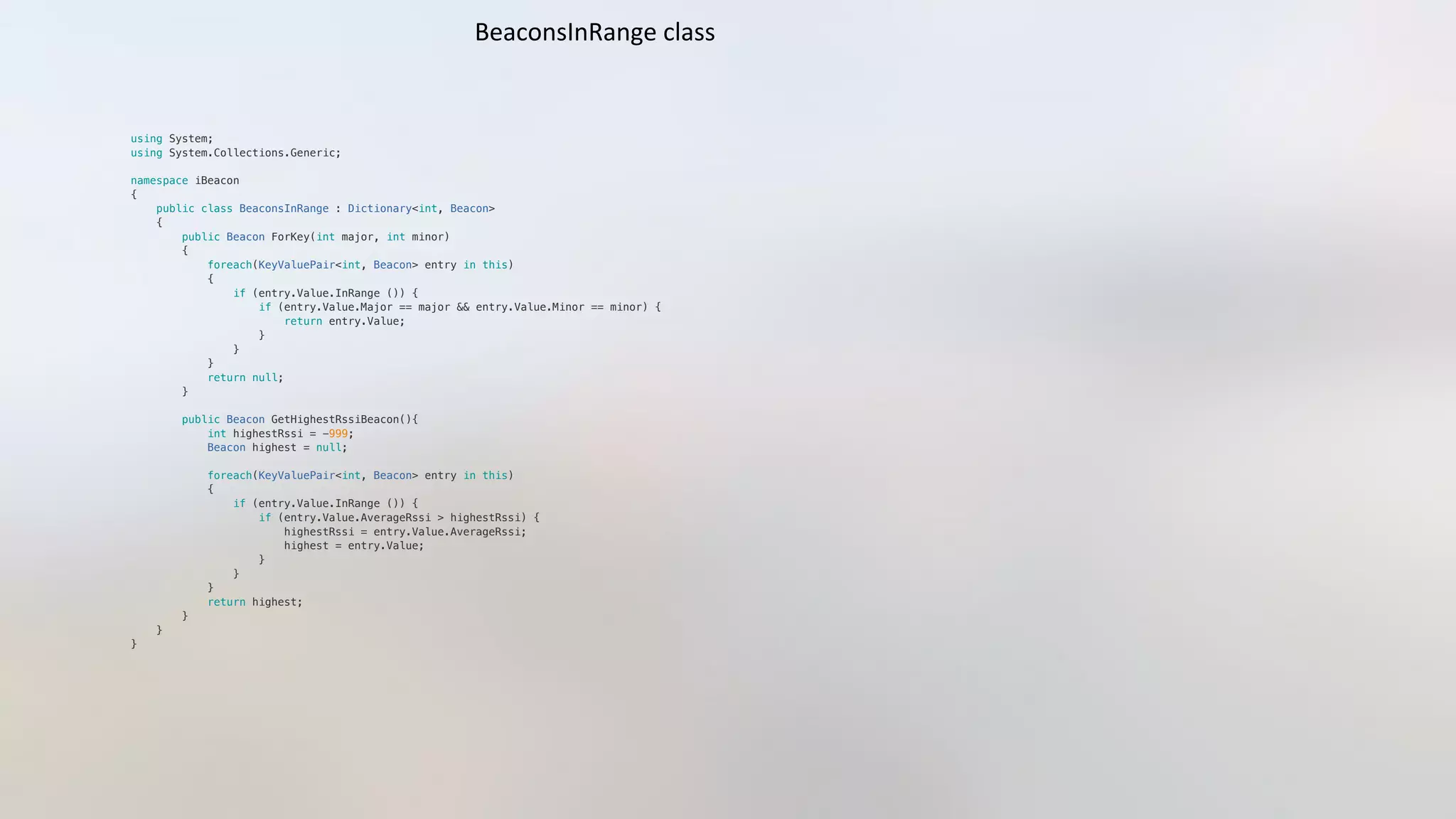 using System;"
using System.Collections.Generic;"
namespace iBeacon"
{"
    public class BeaconsInRange : Dictionary<int, Beacon>"
    {"
        public Beacon ForKey(int major, int minor)"
        {"
            foreach(KeyValuePair<int, Beacon> entry in this)"
            {"
                if (entry.Value.InRange ()) {"
                    if (entry.Value.Major == major && entry.Value.Minor == minor) {"
                        return entry.Value;"
                    }"
                }"
            }"
            return null;"
        }"
        public Beacon GetHighestRssiBeacon(){"
            int highestRssi = -999;"
            Beacon highest = null;"
            foreach(KeyValuePair<int, Beacon> entry in this)"
            {"
                if (entry.Value.InRange ()) {"
                    if (entry.Value.AverageRssi > highestRssi) {"
                        highestRssi = entry.Value.AverageRssi;"
                        highest = entry.Value;  "
                    }"
                }"
            }"
            return highest;"
        }"
    }"
}"
BeaconsInRange	
  class	
  
 