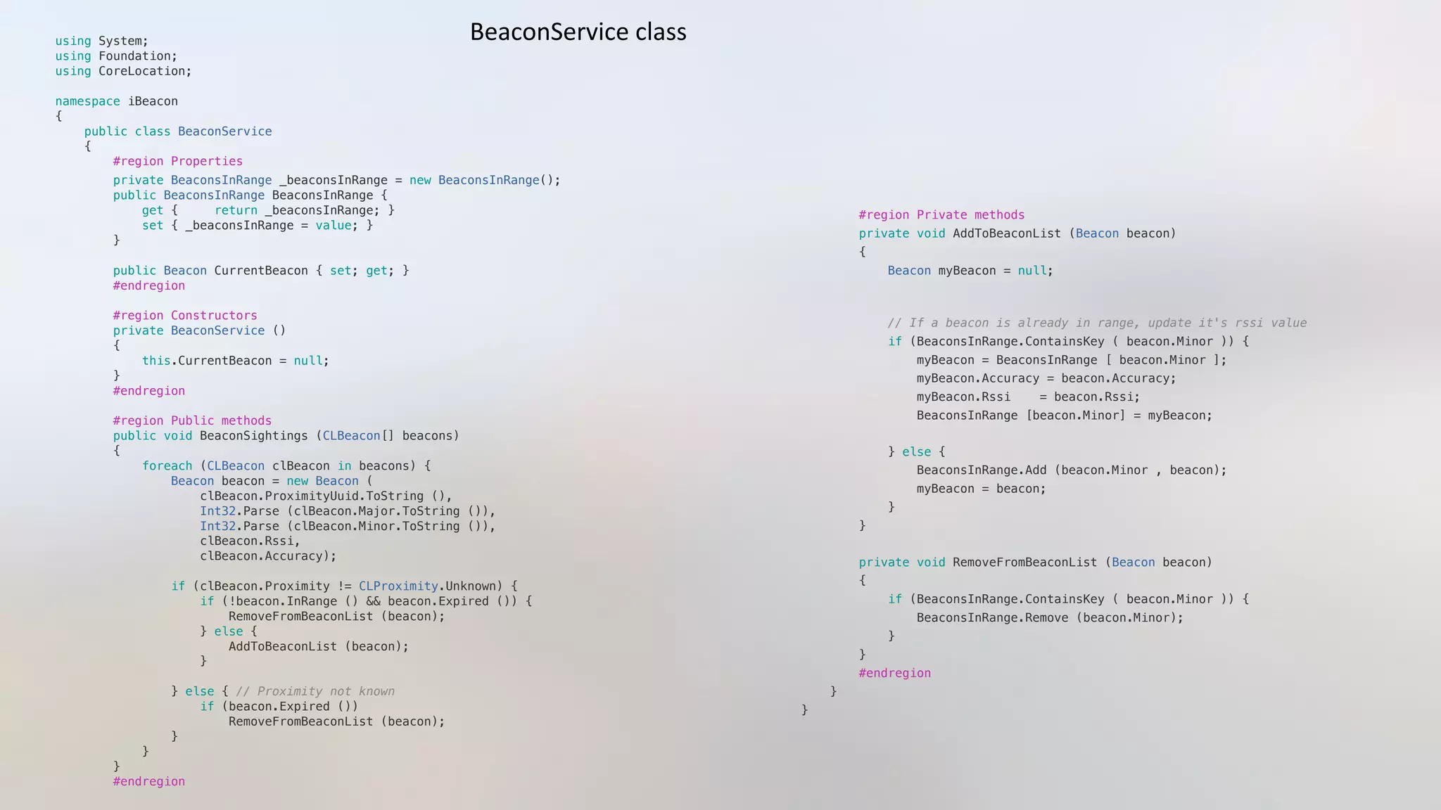 using System;"
using Foundation;"
using CoreLocation;"
namespace iBeacon"
{"
    public class BeaconService"
    {"
        #region Properties"
        private BeaconsInRange _beaconsInRange = new BeaconsInRange(); "
        public BeaconsInRange BeaconsInRange {"
            get {     return _beaconsInRange; }"
            set { _beaconsInRange = value; }"
        }"
        public Beacon CurrentBeacon { set; get; }"
        #endregion"
        #region Constructors"
        private BeaconService ()"
        {"
            this.CurrentBeacon = null;"
        }"
        #endregion"
        #region Public methods"
        public void BeaconSightings (CLBeacon[] beacons)"
        {"
            foreach (CLBeacon clBeacon in beacons) {"
                Beacon beacon = new Beacon ("
                    clBeacon.ProximityUuid.ToString (), "
                    Int32.Parse (clBeacon.Major.ToString ()),"
                    Int32.Parse (clBeacon.Minor.ToString ()),"
                    clBeacon.Rssi,"
                    clBeacon.Accuracy);"
                if (clBeacon.Proximity != CLProximity.Unknown) {"
                    if (!beacon.InRange () && beacon.Expired ()) {"
                        RemoveFromBeaconList (beacon);"
                    } else {"
                        AddToBeaconList (beacon);"
                    }"
                } else { // Proximity not known"
                    if (beacon.Expired ())"
                        RemoveFromBeaconList (beacon);"
                }"
            }"
        }"
        #endregion"
        #region Private methods"
        private void AddToBeaconList (Beacon beacon)"
        {"
            Beacon myBeacon = null;"
            // If a beacon is already in range, update it's rssi value"
            if (BeaconsInRange.ContainsKey ( beacon.Minor )) {    "
                myBeacon = BeaconsInRange [ beacon.Minor ];"
                myBeacon.Accuracy = beacon.Accuracy;"
                myBeacon.Rssi    = beacon.Rssi;"
                BeaconsInRange [beacon.Minor] = myBeacon;"
            } else {"
                BeaconsInRange.Add (beacon.Minor , beacon); "
                myBeacon = beacon;"
            }"
        }"
        private void RemoveFromBeaconList (Beacon beacon)"
        {"
            if (BeaconsInRange.ContainsKey ( beacon.Minor )) {     "
                BeaconsInRange.Remove (beacon.Minor); "
            }"
        }"
        #endregion"
    }"
}"
BeaconService	
  class	
  
 