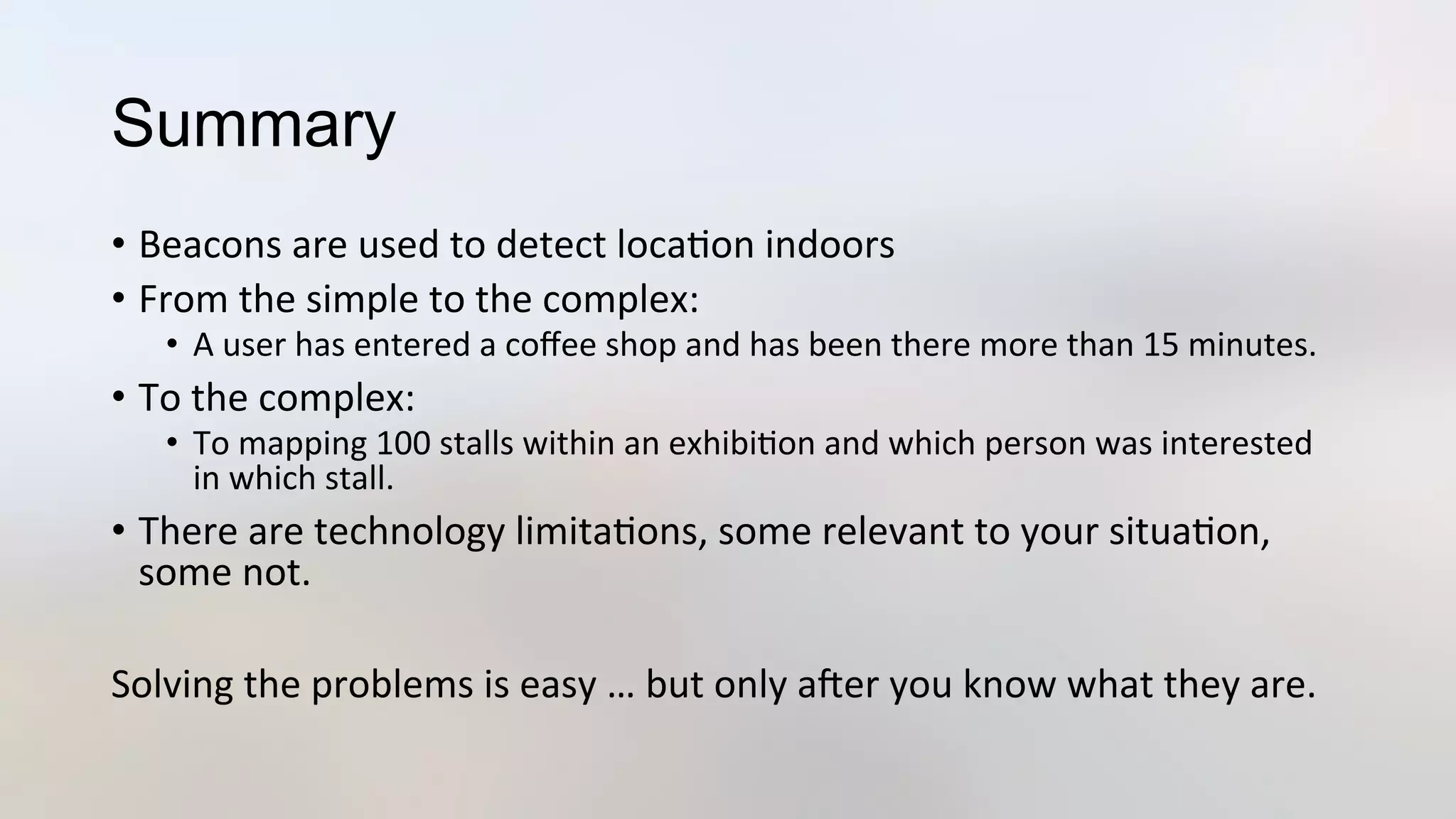 Summary
•  Beacons	
  are	
  used	
  to	
  detect	
  loca3on	
  indoors	
  
•  From	
  the	
  simple	
  to	
  the	
  complex:	
  
•  A	
  user	
  has	
  entered	
  a	
  coﬀee	
  shop	
  and	
  has	
  been	
  there	
  more	
  than	
  15	
  minutes.	
  
•  To	
  the	
  complex:	
  
•  To	
  mapping	
  100	
  stalls	
  within	
  an	
  exhibi3on	
  and	
  which	
  person	
  was	
  interested	
  
in	
  which	
  stall.	
  
•  There	
  are	
  technology	
  limita3ons,	
  some	
  relevant	
  to	
  your	
  situa3on,	
  
some	
  not.	
  
	
  
Solving	
  the	
  problems	
  is	
  easy	
  …	
  but	
  only	
  aYer	
  you	
  know	
  what	
  they	
  are.	
  
 