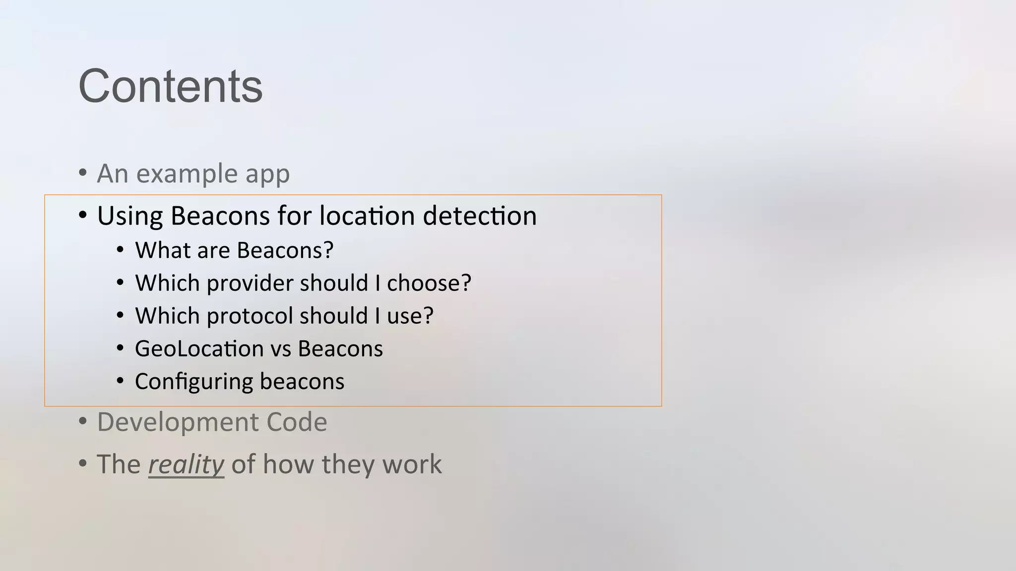Contents
•  An	
  example	
  app	
  
•  Using	
  Beacons	
  for	
  loca3on	
  detec3on	
  
•  What	
  are	
  Beacons?	
  
•  Which	
  provider	
  should	
  I	
  choose?	
  
•  Which	
  protocol	
  should	
  I	
  use?	
  
•  GeoLoca3on	
  vs	
  Beacons	
  
•  Conﬁguring	
  beacons	
  
•  Development	
  Code	
  
•  The	
  reality	
  of	
  how	
  they	
  work	
  
 