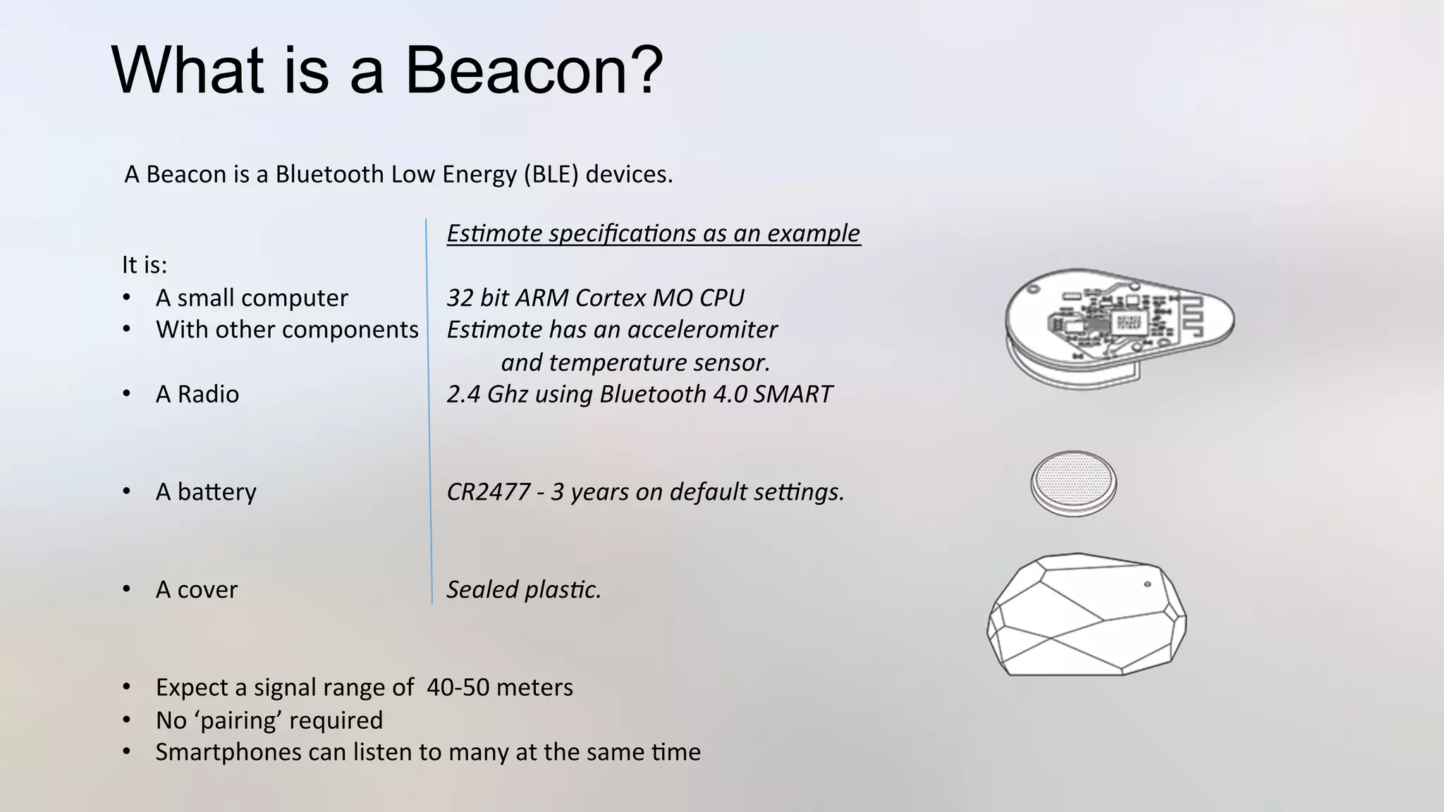 What is a Beacon?
	
   	
   	
  Es*mote	
  speciﬁca*ons	
  as	
  an	
  example	
  
It	
  is:	
  
•  A	
  small	
  computer 	
  32	
  bit	
  ARM	
  Cortex	
  MO	
  CPU 	
  	
  
•  With	
  other	
  components 	
  Es*mote	
  has	
  an	
  acceleromiter	
  	
  
	
   	
   	
  	
  	
  	
  	
  	
  	
  	
  	
  	
  and	
  temperature	
  sensor.	
  
•  A	
  Radio 	
   	
  2.4	
  Ghz	
  using	
  Bluetooth	
  4.0	
  SMART	
  
•  A	
  baJery 	
   	
  CR2477	
  -­‐	
  3	
  years	
  on	
  default	
  seLngs.	
  
•  A	
  cover 	
   	
  Sealed	
  plas*c.	
  
•  Expect	
  a	
  signal	
  range	
  of	
  	
  40-­‐50	
  meters	
  
•  No	
  ‘pairing’	
  required	
  
•  Smartphones	
  can	
  listen	
  to	
  many	
  at	
  the	
  same	
  3me	
  
A	
  Beacon	
  is	
  a	
  Bluetooth	
  Low	
  Energy	
  (BLE)	
  devices.	
  	
  
 
