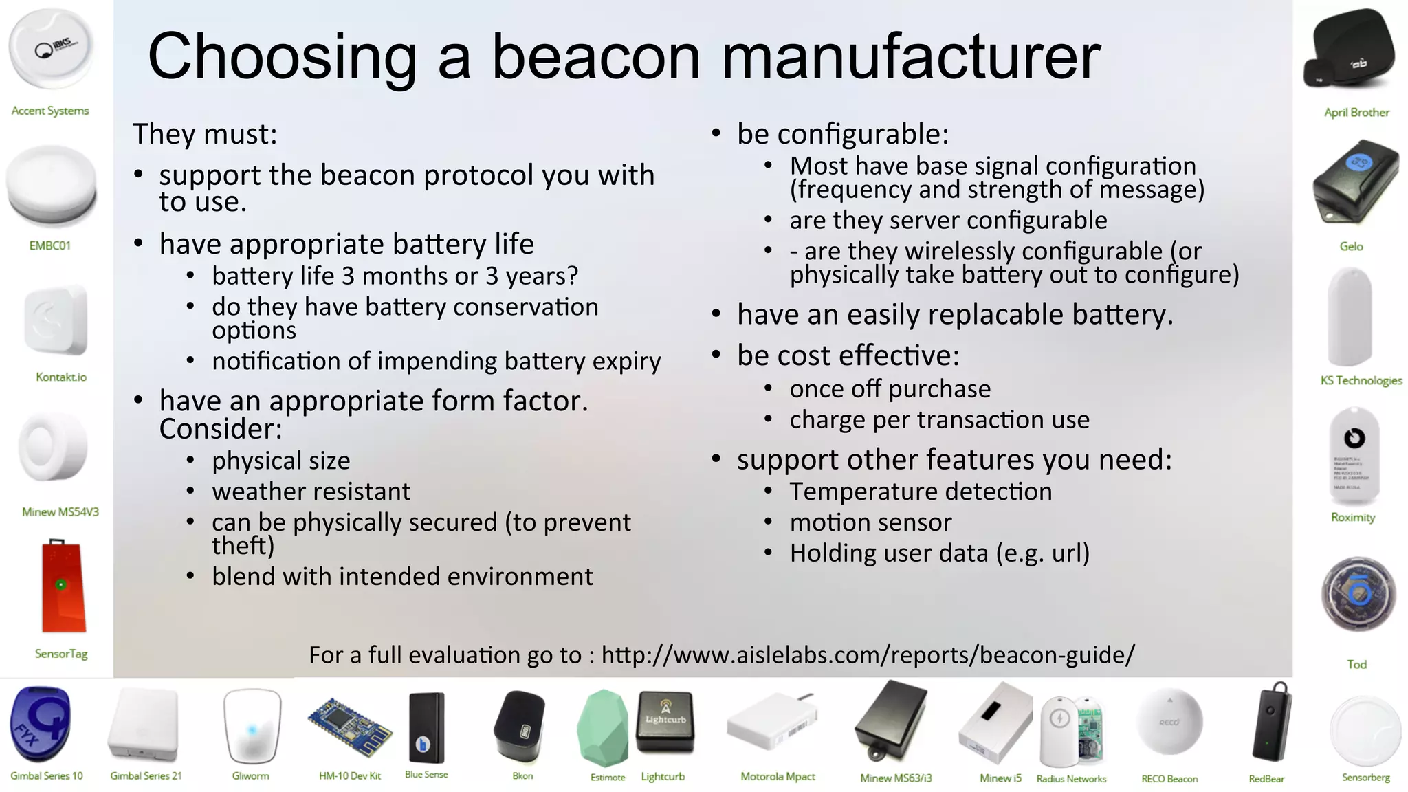Choosing a beacon manufacturer
They	
  must:	
  
•  support	
  the	
  beacon	
  protocol	
  you	
  with	
  
to	
  use.	
  
•  have	
  appropriate	
  baJery	
  life	
  
•  baJery	
  life	
  3	
  months	
  or	
  3	
  years?	
  
•  do	
  they	
  have	
  baJery	
  conserva3on	
  
op3ons	
  
•  no3ﬁca3on	
  of	
  impending	
  baJery	
  expiry	
  
•  have	
  an	
  appropriate	
  form	
  factor.	
  
Consider:	
  
•  physical	
  size	
  
•  weather	
  resistant	
  
•  can	
  be	
  physically	
  secured	
  (to	
  prevent	
  
theY)	
  
•  blend	
  with	
  intended	
  environment	
  
•  be	
  conﬁgurable:	
  
•  Most	
  have	
  base	
  signal	
  conﬁgura3on	
  
(frequency	
  and	
  strength	
  of	
  message)	
  
•  are	
  they	
  server	
  conﬁgurable	
  
•  -­‐	
  are	
  they	
  wirelessly	
  conﬁgurable	
  (or	
  
physically	
  take	
  baJery	
  out	
  to	
  conﬁgure)	
  
•  have	
  an	
  easily	
  replacable	
  baJery.	
  	
  
•  be	
  cost	
  eﬀec3ve:	
  
•  once	
  oﬀ	
  purchase	
  
•  charge	
  per	
  transac3on	
  use	
  
•  support	
  other	
  features	
  you	
  need:	
  
•  Temperature	
  detec3on	
  	
  
•  mo3on	
  sensor	
  
•  Holding	
  user	
  data	
  (e.g.	
  url)	
  
For	
  a	
  full	
  evalua3on	
  go	
  to	
  :	
  hJp://www.aislelabs.com/reports/beacon-­‐guide/	
  
 