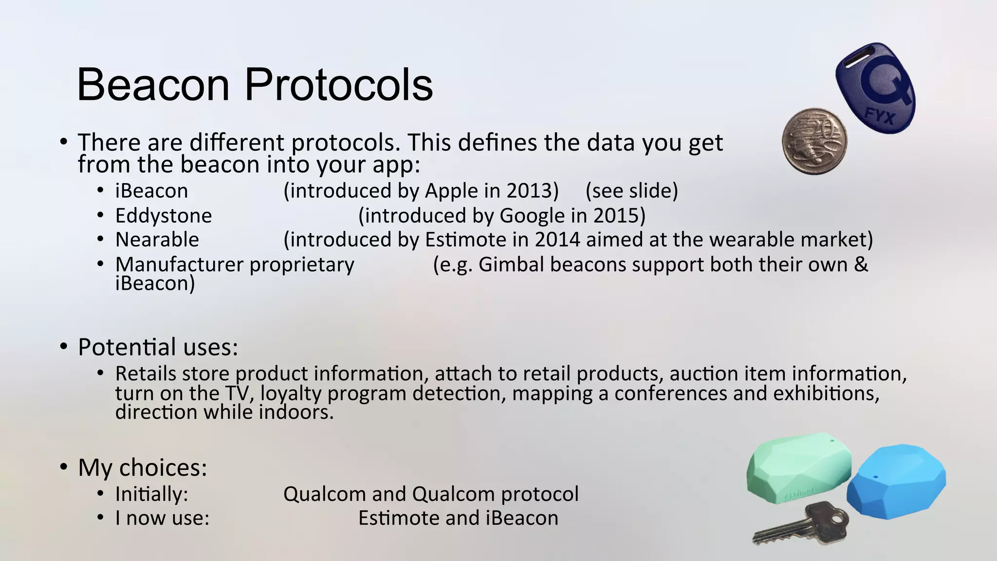 Beacon Protocols
•  There	
  are	
  diﬀerent	
  protocols.	
  This	
  deﬁnes	
  the	
  data	
  you	
  get	
  
from	
  the	
  beacon	
  into	
  your	
  app:	
  
•  iBeacon	
   	
   	
  (introduced	
  by	
  Apple	
  in	
  2013)	
  	
  	
  	
  	
  (see	
  slide)	
  
•  Eddystone	
   	
   	
  (introduced	
  by	
  Google	
  in	
  2015)	
  
•  Nearable 	
   	
  (introduced	
  by	
  Es3mote	
  in	
  2014	
  aimed	
  at	
  the	
  wearable	
  market)	
  
•  Manufacturer	
  proprietary	
   	
  (e.g.	
  Gimbal	
  beacons	
  support	
  both	
  their	
  own	
  &	
  
iBeacon)	
  
•  Poten3al	
  uses:	
  
•  Retails	
  store	
  product	
  informa3on,	
  aJach	
  to	
  retail	
  products,	
  auc3on	
  item	
  informa3on,	
  
turn	
  on	
  the	
  TV,	
  loyalty	
  program	
  detec3on,	
  mapping	
  a	
  conferences	
  and	
  exhibi3ons,	
  
direc3on	
  while	
  indoors.	
  
•  My	
  choices:	
  
•  Ini3ally: 	
   	
  Qualcom	
  and	
  Qualcom	
  protocol	
  
•  I	
  now	
  use: 	
   	
  Es3mote	
  and	
  iBeacon	
  
 