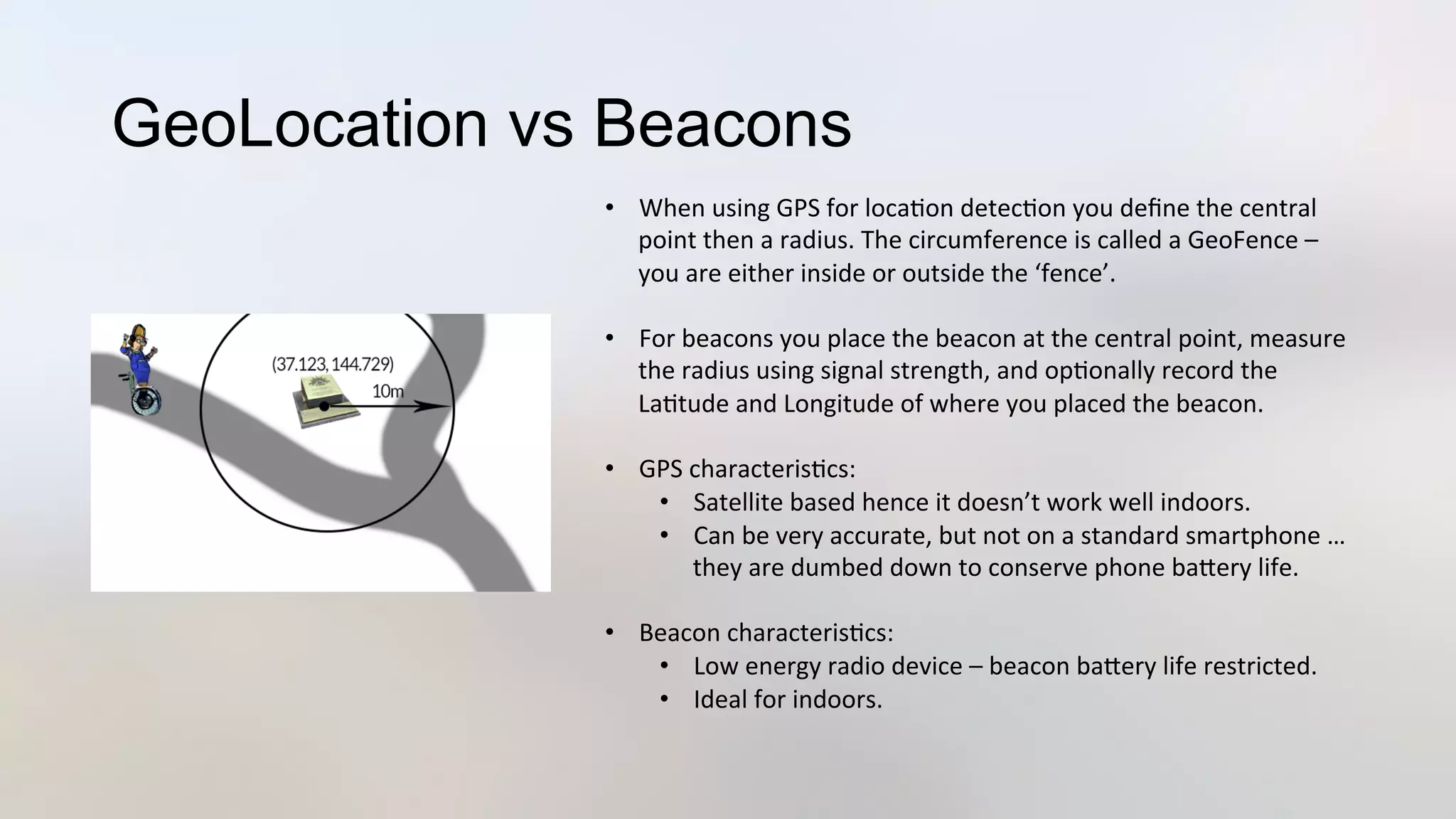 GeoLocation vs Beacons
•  When	
  using	
  GPS	
  for	
  loca3on	
  detec3on	
  you	
  deﬁne	
  the	
  central	
  
point	
  then	
  a	
  radius.	
  The	
  circumference	
  is	
  called	
  a	
  GeoFence	
  –	
  
you	
  are	
  either	
  inside	
  or	
  outside	
  the	
  ‘fence’.	
  
•  For	
  beacons	
  you	
  place	
  the	
  beacon	
  at	
  the	
  central	
  point,	
  measure	
  
the	
  radius	
  using	
  signal	
  strength,	
  and	
  op3onally	
  record	
  the	
  
La3tude	
  and	
  Longitude	
  of	
  where	
  you	
  placed	
  the	
  beacon.	
  
•  GPS	
  characteris3cs:	
  
•  Satellite	
  based	
  hence	
  it	
  doesn’t	
  work	
  well	
  indoors.	
  
•  Can	
  be	
  very	
  accurate,	
  but	
  not	
  on	
  a	
  standard	
  smartphone	
  …	
  
they	
  are	
  dumbed	
  down	
  to	
  conserve	
  phone	
  baJery	
  life.	
  
•  Beacon	
  characteris3cs:	
  
•  Low	
  energy	
  radio	
  device	
  –	
  beacon	
  baJery	
  life	
  restricted.	
  
•  Ideal	
  for	
  indoors.	
  
 