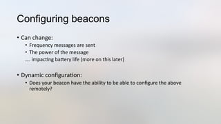 Configuring beacons
•  Can	
  change:	
  
•  Frequency	
  messages	
  are	
  sent	
  
•  The	
  power	
  of	
  the	
  message	
  
….	
  impac3ng	
  baJery	
  life	
  (more	
  on	
  this	
  later)	
  
	
  
•  Dynamic	
  conﬁgura3on:	
  
•  Does	
  your	
  beacon	
  have	
  the	
  ability	
  to	
  be	
  able	
  to	
  conﬁgure	
  the	
  above	
  
remotely?	
  
 