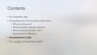 Contents
•  An	
  example	
  app	
  
•  Using	
  Beacons	
  for	
  loca3on	
  detec3on	
  
•  What	
  are	
  Beacons?	
  
•  Which	
  provider	
  should	
  I	
  choose?	
  
•  Which	
  protocol	
  should	
  I	
  use?	
  
•  GeoLoca3on	
  vs	
  Beacons	
  
•  Development	
  Code	
  
•  The	
  reality	
  of	
  how	
  they	
  work	
  
 