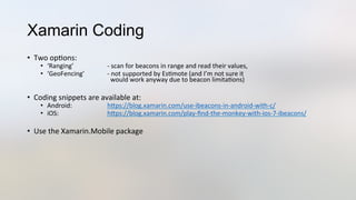 Xamarin Coding
•  Two	
  op3ons:	
  
•  ‘Ranging’ 	
   	
  -­‐	
  scan	
  for	
  beacons	
  in	
  range	
  and	
  read	
  their	
  values,	
  
•  ‘GeoFencing’ 	
  -­‐	
  not	
  supported	
  by	
  Es3mote	
  (and	
  I’m	
  not	
  sure	
  it	
  	
  
	
   	
   	
  	
  	
  would	
  work	
  anyway	
  due	
  to	
  beacon	
  limita3ons)	
  
•  Coding	
  snippets	
  are	
  available	
  at:	
  
•  Android: 	
   	
  hJps://blog.xamarin.com/use-­‐ibeacons-­‐in-­‐android-­‐with-­‐c/	
  
•  iOS: 	
   	
  hJps://blog.xamarin.com/play-­‐ﬁnd-­‐the-­‐monkey-­‐with-­‐ios-­‐7-­‐ibeacons/	
  
•  Use	
  the	
  Xamarin.Mobile	
  package	
  
	
  	
  	
  
 