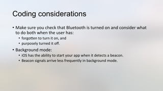 Coding considerations
•  Make	
  sure	
  you	
  check	
  that	
  Bluetooth	
  is	
  turned	
  on	
  and	
  consider	
  what	
  
to	
  do	
  both	
  when	
  the	
  user	
  has:	
  
•  forgoJen	
  to	
  turn	
  it	
  on,	
  and	
  	
  
•  purposely	
  turned	
  it	
  oﬀ.	
  
•  Background	
  mode:	
  
•  iOS	
  has	
  the	
  ability	
  to	
  start	
  your	
  app	
  when	
  it	
  detects	
  a	
  beacon.	
  
•  Beacon	
  signals	
  arrive	
  less	
  frequently	
  in	
  background	
  mode.	
  
 