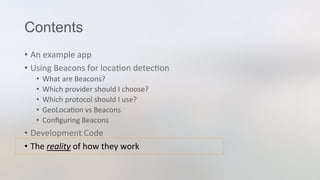 Contents
•  An	
  example	
  app	
  
•  Using	
  Beacons	
  for	
  loca3on	
  detec3on	
  
•  What	
  are	
  Beacons?	
  
•  Which	
  provider	
  should	
  I	
  choose?	
  
•  Which	
  protocol	
  should	
  I	
  use?	
  
•  GeoLoca3on	
  vs	
  Beacons	
  
•  Conﬁguring	
  Beacons	
  
•  Development	
  Code	
  
•  The	
  reality	
  of	
  how	
  they	
  work	
  
 