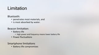 Limitation
Bluetooth:	
  	
  
•  penetrates	
  most	
  materials,	
  and	
  
•  is	
  most	
  absorbed	
  by	
  water.	
  
	
  
Beacon	
  limita3on:	
  
•  BaJery	
  life	
  
•  High	
  power	
  and	
  frequency	
  means	
  lower	
  baJery	
  life	
  
•  Power	
  ﬂuctua3ons	
  	
  
Smartphone	
  limita3ons	
  
•  BaJery	
  life	
  compromises	
  
 