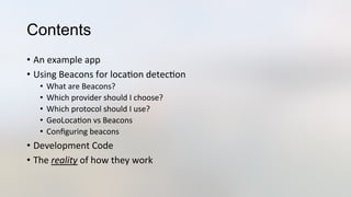 Contents
•  An	
  example	
  app	
  
•  Using	
  Beacons	
  for	
  loca3on	
  detec3on	
  
•  What	
  are	
  Beacons?	
  
•  Which	
  provider	
  should	
  I	
  choose?	
  
•  Which	
  protocol	
  should	
  I	
  use?	
  
•  GeoLoca3on	
  vs	
  Beacons	
  
•  Conﬁguring	
  beacons	
  
•  Development	
  Code	
  
•  The	
  reality	
  of	
  how	
  they	
  work	
  
 