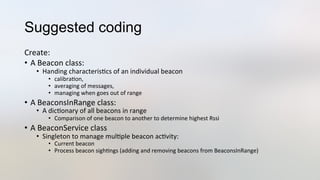 Suggested coding
Create:	
  
•  A	
  Beacon	
  class:	
  
•  Handing	
  characteris3cs	
  of	
  an	
  individual	
  beacon	
  
•  calibra3on,	
  	
  
•  averaging	
  of	
  messages,	
  	
  
•  managing	
  when	
  goes	
  out	
  of	
  range	
  
•  A	
  BeaconsInRange	
  class:	
  
•  A	
  dic3onary	
  of	
  all	
  beacons	
  in	
  range	
  
•  Comparison	
  of	
  one	
  beacon	
  to	
  another	
  to	
  determine	
  highest	
  Rssi	
  
•  A	
  BeaconService	
  class	
  
•  Singleton	
  to	
  manage	
  mul3ple	
  beacon	
  ac3vity:	
  
•  Current	
  beacon	
  
•  Process	
  beacon	
  sigh3ngs	
  (adding	
  and	
  removing	
  beacons	
  from	
  BeaconsInRange)	
  
 