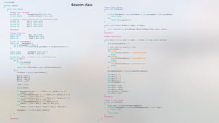 using System;"
namespace iBeacon"
{"
    public class Beacon "
    {"
        #region Local variables"
        private int         AverageDenominator{ get; set;}"
        private double        CalibrationFactor { get; set;}"
        // previous 4 values stored as the raw uncalibrated value"
        private int         Rssi_1 { get; set;}  "
        private int         Rssi_2 { get; set;}"
        private int         Rssi_3 { get; set;}"
        private int         Rssi_4 { get; set;}"
        #endregion"
        #region Properties"
        public string         Uuid { get; set;}"
        public int             Minor { get; set;}"
        public int             Major { get; set;}"
        private int _averageRssi;"
        public int    AverageRssi { "
            set { _averageRssi = value; } "
            get { return (int) Math.Round(_averageRssi * CalibrationFactor); }"
        }"
        public double        LastUpdate { get; set; }"
        public double        Accuracy { get; set;}"
        private int _rssi;  // Stored as the uncalibrated value"
        public int Rssi { "
            get {"
                if (this.Expired)"
                    return -999;"
                "
                return (int) (Math.Round (_rssi * CalibrationFactor)); "
            }"
            set {"
                LastUpdate = DateTime.Now.ToOADate();"
                Rssi_4 = Rssi_3;"
                Rssi_3 = Rssi_2;"
                Rssi_2 = Rssi_1;"
                Rssi_1 = _rssi;"
                _rssi = value; "
                double aveRssi;"
                if (AverageDenominator == 1 || (Rssi_1 == 0 && Rssi_2 == 0)) "
                    aveRssi = _rssi; "
                else if (AverageDenominator == 2 || (Rssi_2 == 0 && Rssi_3 == 0))"
                    aveRssi = (_rssi + Rssi_1)/2; "
                else if (AverageDenominator == 3 || (Rssi_3 == 0 && Rssi_4 == 0))"
                    aveRssi = (_rssi + Rssi_1 + Rssi_2)/3; "
                else if (AverageDenominator == 4 || (Rssi_4 == 0))"
                    aveRssi = (_rssi + Rssi_1 + Rssi_2 + Rssi_3)/4; "
                else "
                    aveRssi = (_rssi + Rssi_1 + Rssi_2 + Rssi_3 + Rssi_4)/5; "
                AverageRssi = (int)Math.Round (aveRssi);"
            }"
        }"
        #endregion"
        #region Public Methods"
        public bool IsInRange()"
        {"
            if (this.AverageRssi < Settings.MinRssi || this.AverageRssi > Settings.MaxRssi) "
                return false;"
            else"
                return !this.Expired ();"
        }"
        public static Beacon ForKey(int major, int minor)"
        {"
            return BeaconService.SharedManager.BeaconsInRange.ForKey (major, minor);"
        }"
        #endregion"
        #region Constructors"
        public Beacon (string uuid, int major, int minor, int rssi, double accuracy)"
        {"
            this.CalibrationFactor = 1;"
            // HARD CODED FOR PURPOSES OF DEMO"
            switch (minor) {"
            case 12295:"
                this.CalibrationFactor = 0.944661095636026;"
                break;"
            case 29160:"
                this.CalibrationFactor = 1.01113098787517;"
                break;"
            case 45308:"
                this.CalibrationFactor = 1.0499484004128;"
                break;"
            }"
            AverageDenominator = Settings.BeaconAverageCount;"
            this.Rssi_1 = 0;"
            this.Rssi_2 = 0;"
            this.Rssi_3 = 0;"
            this.Rssi_4 = 0;"
            this.AverageRssi = 0;"
            this.Uuid = uuid;"
            this.Minor = minor;"
            this.Major = major;"
            this.Accuracy = accuracy;"
            this.Rssi = rssi;"
        }"
        #endregion"
        #region Private methods"
        private bool Expired()"
        {"
            double now = (int)DateTime.Now.ToOADate();"
            if ((this.LastUpdate + Settings.OutOfRangeSeconds * 1000) < now) {"
                return true;"
            }"
            return false;"
        }"
        #endregion"
    }"
}"
Beacon	
  class	
  
 