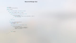 using System;"
using System.Collections.Generic;"
namespace iBeacon"
{"
    public class BeaconsInRange : Dictionary<int, Beacon>"
    {"
        public Beacon ForKey(int major, int minor)"
        {"
            foreach(KeyValuePair<int, Beacon> entry in this)"
            {"
                if (entry.Value.InRange ()) {"
                    if (entry.Value.Major == major && entry.Value.Minor == minor) {"
                        return entry.Value;"
                    }"
                }"
            }"
            return null;"
        }"
        public Beacon GetHighestRssiBeacon(){"
            int highestRssi = -999;"
            Beacon highest = null;"
            foreach(KeyValuePair<int, Beacon> entry in this)"
            {"
                if (entry.Value.InRange ()) {"
                    if (entry.Value.AverageRssi > highestRssi) {"
                        highestRssi = entry.Value.AverageRssi;"
                        highest = entry.Value;  "
                    }"
                }"
            }"
            return highest;"
        }"
    }"
}"
BeaconsInRange	
  class	
  
 