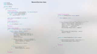 using System;"
using Foundation;"
using CoreLocation;"
namespace iBeacon"
{"
    public class BeaconService"
    {"
        #region Properties"
        private BeaconsInRange _beaconsInRange = new BeaconsInRange(); "
        public BeaconsInRange BeaconsInRange {"
            get {     return _beaconsInRange; }"
            set { _beaconsInRange = value; }"
        }"
        public Beacon CurrentBeacon { set; get; }"
        #endregion"
        #region Constructors"
        private BeaconService ()"
        {"
            this.CurrentBeacon = null;"
        }"
        #endregion"
        #region Public methods"
        public void BeaconSightings (CLBeacon[] beacons)"
        {"
            foreach (CLBeacon clBeacon in beacons) {"
                Beacon beacon = new Beacon ("
                    clBeacon.ProximityUuid.ToString (), "
                    Int32.Parse (clBeacon.Major.ToString ()),"
                    Int32.Parse (clBeacon.Minor.ToString ()),"
                    clBeacon.Rssi,"
                    clBeacon.Accuracy);"
                if (clBeacon.Proximity != CLProximity.Unknown) {"
                    if (!beacon.InRange () && beacon.Expired ()) {"
                        RemoveFromBeaconList (beacon);"
                    } else {"
                        AddToBeaconList (beacon);"
                    }"
                } else { // Proximity not known"
                    if (beacon.Expired ())"
                        RemoveFromBeaconList (beacon);"
                }"
            }"
        }"
        #endregion"
        #region Private methods"
        private void AddToBeaconList (Beacon beacon)"
        {"
            Beacon myBeacon = null;"
            // If a beacon is already in range, update it's rssi value"
            if (BeaconsInRange.ContainsKey ( beacon.Minor )) {    "
                myBeacon = BeaconsInRange [ beacon.Minor ];"
                myBeacon.Accuracy = beacon.Accuracy;"
                myBeacon.Rssi    = beacon.Rssi;"
                BeaconsInRange [beacon.Minor] = myBeacon;"
            } else {"
                BeaconsInRange.Add (beacon.Minor , beacon); "
                myBeacon = beacon;"
            }"
        }"
        private void RemoveFromBeaconList (Beacon beacon)"
        {"
            if (BeaconsInRange.ContainsKey ( beacon.Minor )) {     "
                BeaconsInRange.Remove (beacon.Minor); "
            }"
        }"
        #endregion"
    }"
}"
BeaconService	
  class	
  
 