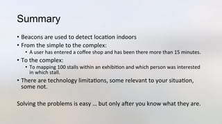 Summary
•  Beacons	
  are	
  used	
  to	
  detect	
  loca3on	
  indoors	
  
•  From	
  the	
  simple	
  to	
  the	
  complex:	
  
•  A	
  user	
  has	
  entered	
  a	
  coﬀee	
  shop	
  and	
  has	
  been	
  there	
  more	
  than	
  15	
  minutes.	
  
•  To	
  the	
  complex:	
  
•  To	
  mapping	
  100	
  stalls	
  within	
  an	
  exhibi3on	
  and	
  which	
  person	
  was	
  interested	
  
in	
  which	
  stall.	
  
•  There	
  are	
  technology	
  limita3ons,	
  some	
  relevant	
  to	
  your	
  situa3on,	
  
some	
  not.	
  
	
  
Solving	
  the	
  problems	
  is	
  easy	
  …	
  but	
  only	
  aYer	
  you	
  know	
  what	
  they	
  are.	
  
 