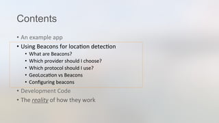 Contents
•  An	
  example	
  app	
  
•  Using	
  Beacons	
  for	
  loca3on	
  detec3on	
  
•  What	
  are	
  Beacons?	
  
•  Which	
  provider	
  should	
  I	
  choose?	
  
•  Which	
  protocol	
  should	
  I	
  use?	
  
•  GeoLoca3on	
  vs	
  Beacons	
  
•  Conﬁguring	
  beacons	
  
•  Development	
  Code	
  
•  The	
  reality	
  of	
  how	
  they	
  work	
  
 