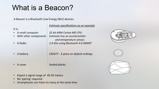 What is a Beacon?
	
   	
   	
  Es*mote	
  speciﬁca*ons	
  as	
  an	
  example	
  
It	
  is:	
  
•  A	
  small	
  computer 	
  32	
  bit	
  ARM	
  Cortex	
  MO	
  CPU 	
  	
  
•  With	
  other	
  components 	
  Es*mote	
  has	
  an	
  acceleromiter	
  	
  
	
   	
   	
  	
  	
  	
  	
  	
  	
  	
  	
  	
  and	
  temperature	
  sensor.	
  
•  A	
  Radio 	
   	
  2.4	
  Ghz	
  using	
  Bluetooth	
  4.0	
  SMART	
  
•  A	
  baJery 	
   	
  CR2477	
  -­‐	
  3	
  years	
  on	
  default	
  seLngs.	
  
•  A	
  cover 	
   	
  Sealed	
  plas*c.	
  
•  Expect	
  a	
  signal	
  range	
  of	
  	
  40-­‐50	
  meters	
  
•  No	
  ‘pairing’	
  required	
  
•  Smartphones	
  can	
  listen	
  to	
  many	
  at	
  the	
  same	
  3me	
  
A	
  Beacon	
  is	
  a	
  Bluetooth	
  Low	
  Energy	
  (BLE)	
  devices.	
  	
  
 
