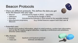 Beacon Protocols
•  There	
  are	
  diﬀerent	
  protocols.	
  This	
  deﬁnes	
  the	
  data	
  you	
  get	
  
from	
  the	
  beacon	
  into	
  your	
  app:	
  
•  iBeacon	
   	
   	
  (introduced	
  by	
  Apple	
  in	
  2013)	
  	
  	
  	
  	
  (see	
  slide)	
  
•  Eddystone	
   	
   	
  (introduced	
  by	
  Google	
  in	
  2015)	
  
•  Nearable 	
   	
  (introduced	
  by	
  Es3mote	
  in	
  2014	
  aimed	
  at	
  the	
  wearable	
  market)	
  
•  Manufacturer	
  proprietary	
   	
  (e.g.	
  Gimbal	
  beacons	
  support	
  both	
  their	
  own	
  &	
  
iBeacon)	
  
•  Poten3al	
  uses:	
  
•  Retails	
  store	
  product	
  informa3on,	
  aJach	
  to	
  retail	
  products,	
  auc3on	
  item	
  informa3on,	
  
turn	
  on	
  the	
  TV,	
  loyalty	
  program	
  detec3on,	
  mapping	
  a	
  conferences	
  and	
  exhibi3ons,	
  
direc3on	
  while	
  indoors.	
  
•  My	
  choices:	
  
•  Ini3ally: 	
   	
  Qualcom	
  and	
  Qualcom	
  protocol	
  
•  I	
  now	
  use: 	
   	
  Es3mote	
  and	
  iBeacon	
  
 