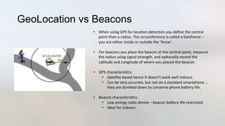 GeoLocation vs Beacons
•  When	
  using	
  GPS	
  for	
  loca3on	
  detec3on	
  you	
  deﬁne	
  the	
  central	
  
point	
  then	
  a	
  radius.	
  The	
  circumference	
  is	
  called	
  a	
  GeoFence	
  –	
  
you	
  are	
  either	
  inside	
  or	
  outside	
  the	
  ‘fence’.	
  
•  For	
  beacons	
  you	
  place	
  the	
  beacon	
  at	
  the	
  central	
  point,	
  measure	
  
the	
  radius	
  using	
  signal	
  strength,	
  and	
  op3onally	
  record	
  the	
  
La3tude	
  and	
  Longitude	
  of	
  where	
  you	
  placed	
  the	
  beacon.	
  
•  GPS	
  characteris3cs:	
  
•  Satellite	
  based	
  hence	
  it	
  doesn’t	
  work	
  well	
  indoors.	
  
•  Can	
  be	
  very	
  accurate,	
  but	
  not	
  on	
  a	
  standard	
  smartphone	
  …	
  
they	
  are	
  dumbed	
  down	
  to	
  conserve	
  phone	
  baJery	
  life.	
  
•  Beacon	
  characteris3cs:	
  
•  Low	
  energy	
  radio	
  device	
  –	
  beacon	
  baJery	
  life	
  restricted.	
  
•  Ideal	
  for	
  indoors.	
  
 