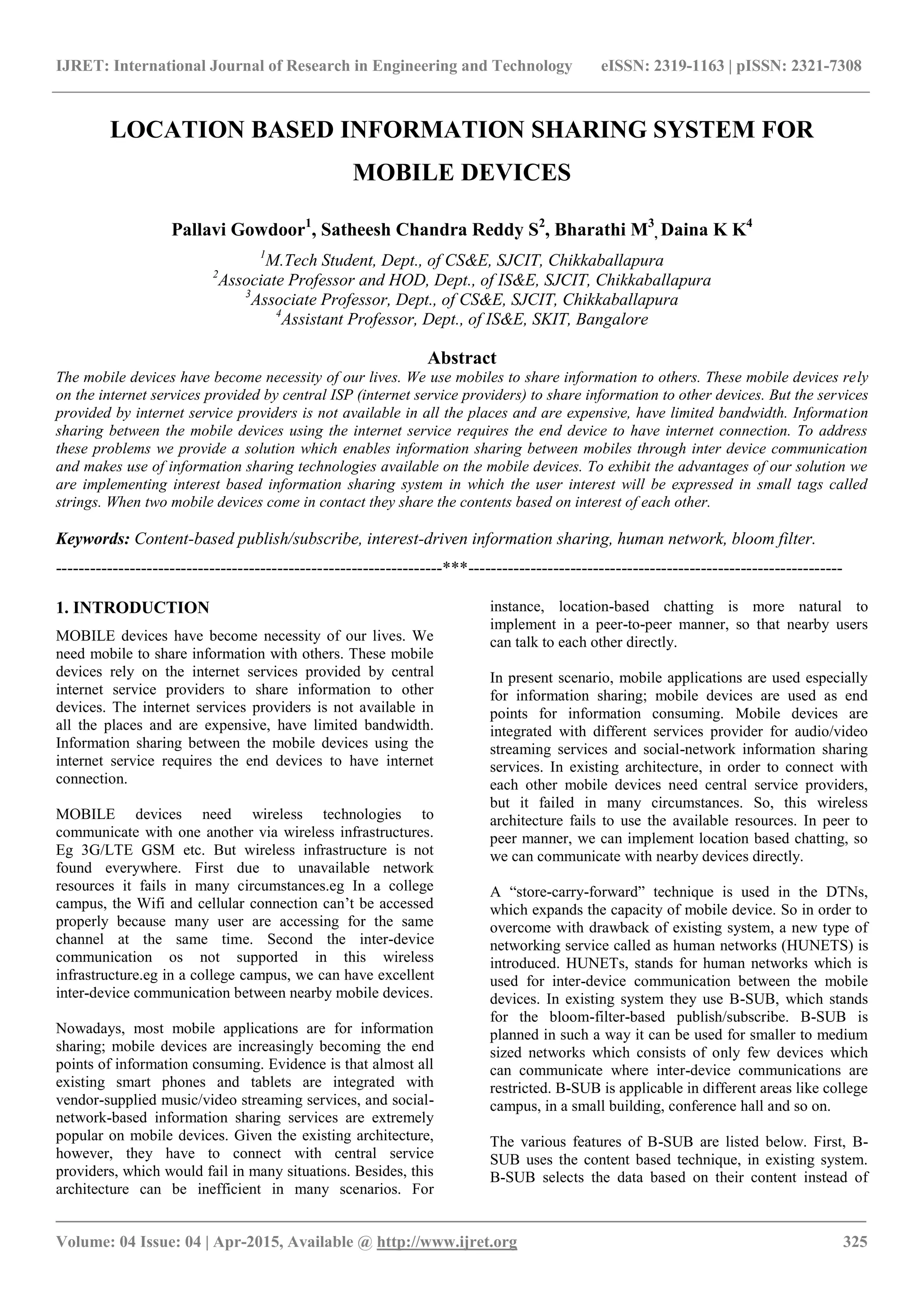 IJRET: International Journal of Research in Engineering and Technology eISSN: 2319-1163 | pISSN: 2321-7308
_______________________________________________________________________________________
Volume: 04 Issue: 04 | Apr-2015, Available @ http://www.ijret.org 325
LOCATION BASED INFORMATION SHARING SYSTEM FOR
MOBILE DEVICES
Pallavi Gowdoor1
, Satheesh Chandra Reddy S2
, Bharathi M3
, Daina K K4
1
M.Tech Student, Dept., of CS&E, SJCIT, Chikkaballapura
2
Associate Professor and HOD, Dept., of IS&E, SJCIT, Chikkaballapura
3
Associate Professor, Dept., of CS&E, SJCIT, Chikkaballapura
4
Assistant Professor, Dept., of IS&E, SKIT, Bangalore
Abstract
The mobile devices have become necessity of our lives. We use mobiles to share information to others. These mobile devices rely
on the internet services provided by central ISP (internet service providers) to share information to other devices. But the services
provided by internet service providers is not available in all the places and are expensive, have limited bandwidth. Information
sharing between the mobile devices using the internet service requires the end device to have internet connection. To address
these problems we provide a solution which enables information sharing between mobiles through inter device communication
and makes use of information sharing technologies available on the mobile devices. To exhibit the advantages of our solution we
are implementing interest based information sharing system in which the user interest will be expressed in small tags called
strings. When two mobile devices come in contact they share the contents based on interest of each other.
Keywords: Content-based publish/subscribe, interest-driven information sharing, human network, bloom filter.
--------------------------------------------------------------------***------------------------------------------------------------------
1. INTRODUCTION
MOBILE devices have become necessity of our lives. We
need mobile to share information with others. These mobile
devices rely on the internet services provided by central
internet service providers to share information to other
devices. The internet services providers is not available in
all the places and are expensive, have limited bandwidth.
Information sharing between the mobile devices using the
internet service requires the end devices to have internet
connection.
MOBILE devices need wireless technologies to
communicate with one another via wireless infrastructures.
Eg 3G/LTE GSM etc. But wireless infrastructure is not
found everywhere. First due to unavailable network
resources it fails in many circumstances.eg In a college
campus, the Wifi and cellular connection can’t be accessed
properly because many user are accessing for the same
channel at the same time. Second the inter-device
communication os not supported in this wireless
infrastructure.eg in a college campus, we can have excellent
inter-device communication between nearby mobile devices.
Nowadays, most mobile applications are for information
sharing; mobile devices are increasingly becoming the end
points of information consuming. Evidence is that almost all
existing smart phones and tablets are integrated with
vendor-supplied music/video streaming services, and social-
network-based information sharing services are extremely
popular on mobile devices. Given the existing architecture,
however, they have to connect with central service
providers, which would fail in many situations. Besides, this
architecture can be inefficient in many scenarios. For
instance, location-based chatting is more natural to
implement in a peer-to-peer manner, so that nearby users
can talk to each other directly.
In present scenario, mobile applications are used especially
for information sharing; mobile devices are used as end
points for information consuming. Mobile devices are
integrated with different services provider for audio/video
streaming services and social-network information sharing
services. In existing architecture, in order to connect with
each other mobile devices need central service providers,
but it failed in many circumstances. So, this wireless
architecture fails to use the available resources. In peer to
peer manner, we can implement location based chatting, so
we can communicate with nearby devices directly.
A “store-carry-forward” technique is used in the DTNs,
which expands the capacity of mobile device. So in order to
overcome with drawback of existing system, a new type of
networking service called as human networks (HUNETS) is
introduced. HUNETs, stands for human networks which is
used for inter-device communication between the mobile
devices. In existing system they use B-SUB, which stands
for the bloom-filter-based publish/subscribe. B-SUB is
planned in such a way it can be used for smaller to medium
sized networks which consists of only few devices which
can communicate where inter-device communications are
restricted. B-SUB is applicable in different areas like college
campus, in a small building, conference hall and so on.
The various features of B-SUB are listed below. First, B-
SUB uses the content based technique, in existing system.
B-SUB selects the data based on their content instead of
 