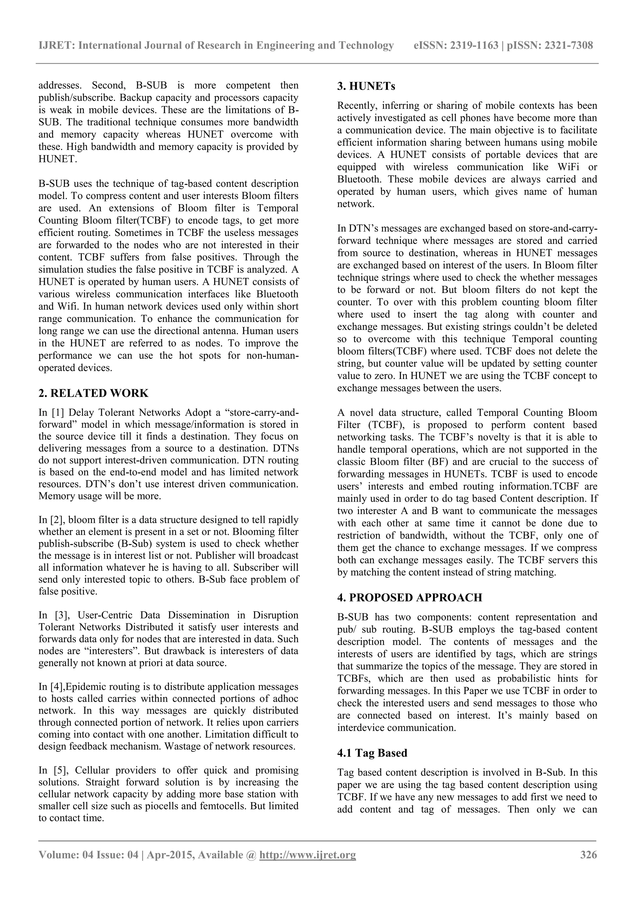IJRET: International Journal of Research in Engineering and Technology eISSN: 2319-1163 | pISSN: 2321-7308
_______________________________________________________________________________________
Volume: 04 Issue: 04 | Apr-2015, Available @ http://www.ijret.org 326
addresses. Second, B-SUB is more competent then
publish/subscribe. Backup capacity and processors capacity
is weak in mobile devices. These are the limitations of B-
SUB. The traditional technique consumes more bandwidth
and memory capacity whereas HUNET overcome with
these. High bandwidth and memory capacity is provided by
HUNET.
B-SUB uses the technique of tag-based content description
model. To compress content and user interests Bloom filters
are used. An extensions of Bloom filter is Temporal
Counting Bloom filter(TCBF) to encode tags, to get more
efficient routing. Sometimes in TCBF the useless messages
are forwarded to the nodes who are not interested in their
content. TCBF suffers from false positives. Through the
simulation studies the false positive in TCBF is analyzed. A
HUNET is operated by human users. A HUNET consists of
various wireless communication interfaces like Bluetooth
and Wifi. In human network devices used only within short
range communication. To enhance the communication for
long range we can use the directional antenna. Human users
in the HUNET are referred to as nodes. To improve the
performance we can use the hot spots for non-human-
operated devices.
2. RELATED WORK
In [1] Delay Tolerant Networks Adopt a “store-carry-and-
forward” model in which message/information is stored in
the source device till it finds a destination. They focus on
delivering messages from a source to a destination. DTNs
do not support interest-driven communication. DTN routing
is based on the end-to-end model and has limited network
resources. DTN’s don’t use interest driven communication.
Memory usage will be more.
In [2], bloom filter is a data structure designed to tell rapidly
whether an element is present in a set or not. Blooming filter
publish-subscribe (B-Sub) system is used to check whether
the message is in interest list or not. Publisher will broadcast
all information whatever he is having to all. Subscriber will
send only interested topic to others. B-Sub face problem of
false positive.
In [3], User-Centric Data Dissemination in Disruption
Tolerant Networks Distributed it satisfy user interests and
forwards data only for nodes that are interested in data. Such
nodes are “interesters”. But drawback is interesters of data
generally not known at priori at data source.
In [4],Epidemic routing is to distribute application messages
to hosts called carries within connected portions of adhoc
network. In this way messages are quickly distributed
through connected portion of network. It relies upon carriers
coming into contact with one another. Limitation difficult to
design feedback mechanism. Wastage of network resources.
In [5], Cellular providers to offer quick and promising
solutions. Straight forward solution is by increasing the
cellular network capacity by adding more base station with
smaller cell size such as piocells and femtocells. But limited
to contact time.
3. HUNETs
Recently, inferring or sharing of mobile contexts has been
actively investigated as cell phones have become more than
a communication device. The main objective is to facilitate
efficient information sharing between humans using mobile
devices. A HUNET consists of portable devices that are
equipped with wireless communication like WiFi or
Bluetooth. These mobile devices are always carried and
operated by human users, which gives name of human
network.
In DTN’s messages are exchanged based on store-and-carry-
forward technique where messages are stored and carried
from source to destination, whereas in HUNET messages
are exchanged based on interest of the users. In Bloom filter
technique strings where used to check the whether messages
to be forward or not. But bloom filters do not kept the
counter. To over with this problem counting bloom filter
where used to insert the tag along with counter and
exchange messages. But existing strings couldn’t be deleted
so to overcome with this technique Temporal counting
bloom filters(TCBF) where used. TCBF does not delete the
string, but counter value will be updated by setting counter
value to zero. In HUNET we are using the TCBF concept to
exchange messages between the users.
A novel data structure, called Temporal Counting Bloom
Filter (TCBF), is proposed to perform content based
networking tasks. The TCBF’s novelty is that it is able to
handle temporal operations, which are not supported in the
classic Bloom filter (BF) and are crucial to the success of
forwarding messages in HUNETs. TCBF is used to encode
users’ interests and embed routing information.TCBF are
mainly used in order to do tag based Content description. If
two interester A and B want to communicate the messages
with each other at same time it cannot be done due to
restriction of bandwidth, without the TCBF, only one of
them get the chance to exchange messages. If we compress
both can exchange messages easily. The TCBF servers this
by matching the content instead of string matching.
4. PROPOSED APPROACH
B-SUB has two components: content representation and
pub/ sub routing. B-SUB employs the tag-based content
description model. The contents of messages and the
interests of users are identified by tags, which are strings
that summarize the topics of the message. They are stored in
TCBFs, which are then used as probabilistic hints for
forwarding messages. In this Paper we use TCBF in order to
check the interested users and send messages to those who
are connected based on interest. It’s mainly based on
interdevice communication.
4.1 Tag Based
Tag based content description is involved in B-Sub. In this
paper we are using the tag based content description using
TCBF. If we have any new messages to add first we need to
add content and tag of messages. Then only we can
 
