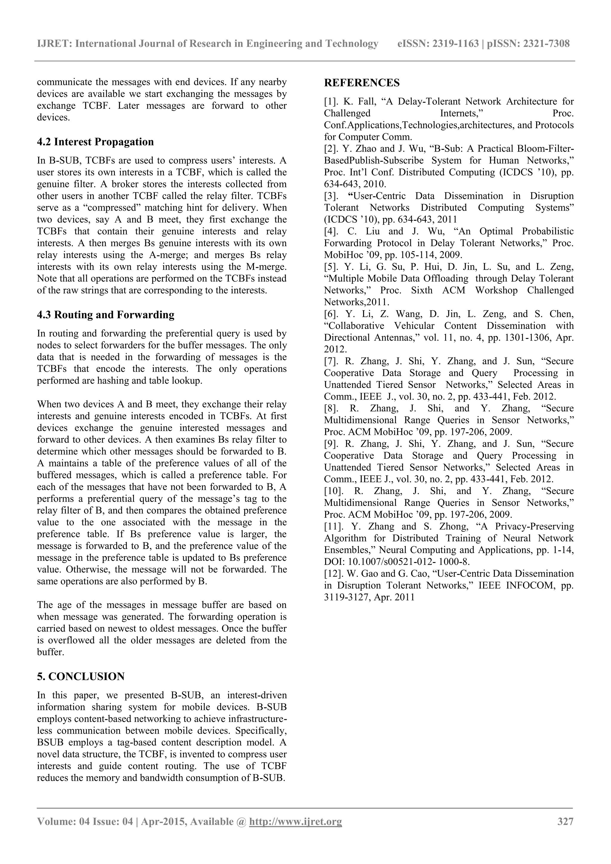 IJRET: International Journal of Research in Engineering and Technology eISSN: 2319-1163 | pISSN: 2321-7308
_______________________________________________________________________________________
Volume: 04 Issue: 04 | Apr-2015, Available @ http://www.ijret.org 327
communicate the messages with end devices. If any nearby
devices are available we start exchanging the messages by
exchange TCBF. Later messages are forward to other
devices.
4.2 Interest Propagation
In B-SUB, TCBFs are used to compress users’ interests. A
user stores its own interests in a TCBF, which is called the
genuine filter. A broker stores the interests collected from
other users in another TCBF called the relay filter. TCBFs
serve as a “compressed” matching hint for delivery. When
two devices, say A and B meet, they first exchange the
TCBFs that contain their genuine interests and relay
interests. A then merges Bs genuine interests with its own
relay interests using the A-merge; and merges Bs relay
interests with its own relay interests using the M-merge.
Note that all operations are performed on the TCBFs instead
of the raw strings that are corresponding to the interests.
4.3 Routing and Forwarding
In routing and forwarding the preferential query is used by
nodes to select forwarders for the buffer messages. The only
data that is needed in the forwarding of messages is the
TCBFs that encode the interests. The only operations
performed are hashing and table lookup.
When two devices A and B meet, they exchange their relay
interests and genuine interests encoded in TCBFs. At first
devices exchange the genuine interested messages and
forward to other devices. A then examines Bs relay filter to
determine which other messages should be forwarded to B.
A maintains a table of the preference values of all of the
buffered messages, which is called a preference table. For
each of the messages that have not been forwarded to B, A
performs a preferential query of the message’s tag to the
relay filter of B, and then compares the obtained preference
value to the one associated with the message in the
preference table. If Bs preference value is larger, the
message is forwarded to B, and the preference value of the
message in the preference table is updated to Bs preference
value. Otherwise, the message will not be forwarded. The
same operations are also performed by B.
The age of the messages in message buffer are based on
when message was generated. The forwarding operation is
carried based on newest to oldest messages. Once the buffer
is overflowed all the older messages are deleted from the
buffer.
5. CONCLUSION
In this paper, we presented B-SUB, an interest-driven
information sharing system for mobile devices. B-SUB
employs content-based networking to achieve infrastructure-
less communication between mobile devices. Specifically,
BSUB employs a tag-based content description model. A
novel data structure, the TCBF, is invented to compress user
interests and guide content routing. The use of TCBF
reduces the memory and bandwidth consumption of B-SUB.
REFERENCES
[1]. K. Fall, “A Delay-Tolerant Network Architecture for
Challenged Internets,” Proc.
Conf.Applications,Technologies,architectures, and Protocols
for Computer Comm.
[2]. Y. Zhao and J. Wu, “B-Sub: A Practical Bloom-Filter-
BasedPublish-Subscribe System for Human Networks,”
Proc. Int’l Conf. Distributed Computing (ICDCS ’10), pp.
634-643, 2010.
[3]. “User-Centric Data Dissemination in Disruption
Tolerant Networks Distributed Computing Systems”
(ICDCS ’10), pp. 634-643, 2011
[4]. C. Liu and J. Wu, “An Optimal Probabilistic
Forwarding Protocol in Delay Tolerant Networks,” Proc.
MobiHoc ’09, pp. 105-114, 2009.
[5]. Y. Li, G. Su, P. Hui, D. Jin, L. Su, and L. Zeng,
“Multiple Mobile Data Offloading through Delay Tolerant
Networks,” Proc. Sixth ACM Workshop Challenged
Networks,2011.
[6]. Y. Li, Z. Wang, D. Jin, L. Zeng, and S. Chen,
“Collaborative Vehicular Content Dissemination with
Directional Antennas,” vol. 11, no. 4, pp. 1301-1306, Apr.
2012.
[7]. R. Zhang, J. Shi, Y. Zhang, and J. Sun, “Secure
Cooperative Data Storage and Query Processing in
Unattended Tiered Sensor Networks,” Selected Areas in
Comm., IEEE J., vol. 30, no. 2, pp. 433-441, Feb. 2012.
[8]. R. Zhang, J. Shi, and Y. Zhang, “Secure
Multidimensional Range Queries in Sensor Networks,”
Proc. ACM MobiHoc ’09, pp. 197-206, 2009.
[9]. R. Zhang, J. Shi, Y. Zhang, and J. Sun, “Secure
Cooperative Data Storage and Query Processing in
Unattended Tiered Sensor Networks,” Selected Areas in
Comm., IEEE J., vol. 30, no. 2, pp. 433-441, Feb. 2012.
[10]. R. Zhang, J. Shi, and Y. Zhang, “Secure
Multidimensional Range Queries in Sensor Networks,”
Proc. ACM MobiHoc ’09, pp. 197-206, 2009.
[11]. Y. Zhang and S. Zhong, “A Privacy-Preserving
Algorithm for Distributed Training of Neural Network
Ensembles,” Neural Computing and Applications, pp. 1-14,
DOI: 10.1007/s00521-012- 1000-8.
[12]. W. Gao and G. Cao, “User-Centric Data Dissemination
in Disruption Tolerant Networks,” IEEE INFOCOM, pp.
3119-3127, Apr. 2011
 