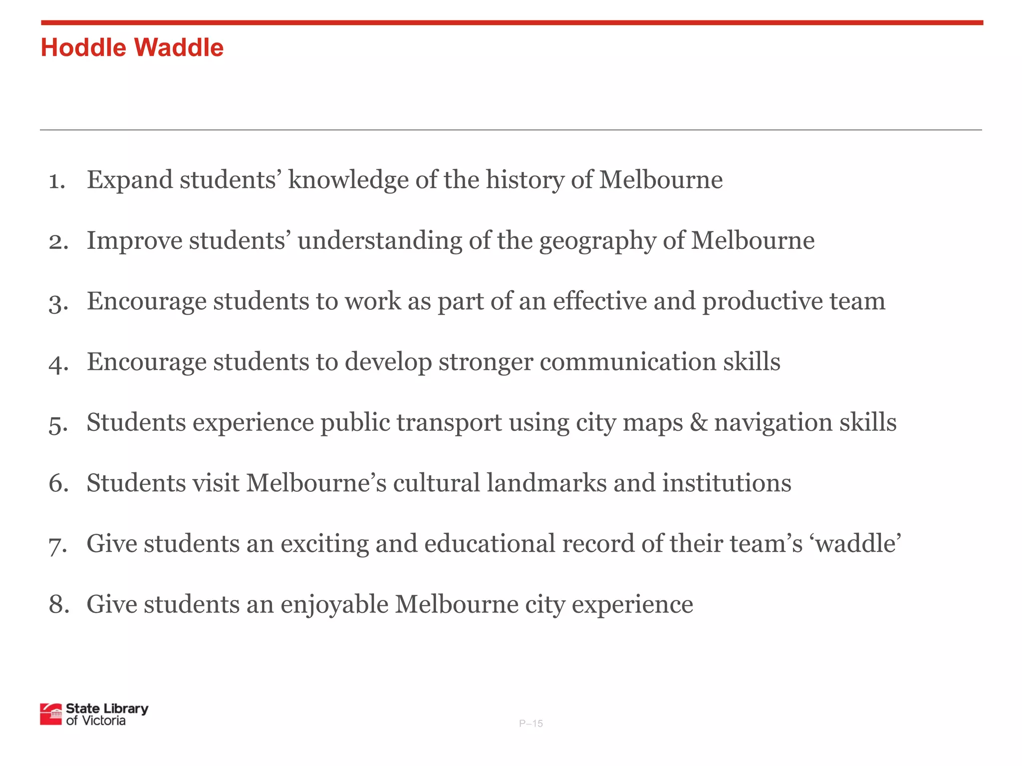 Hoddle Waddle

1. Expand students’ knowledge of the history of Melbourne
2. Improve students’ understanding of the geography of Melbourne
3. Encourage students to work as part of an effective and productive team
4. Encourage students to develop stronger communication skills
5. Students experience public transport using city maps & navigation skills
6. Students visit Melbourne’s cultural landmarks and institutions
7. Give students an exciting and educational record of their team’s ‘waddle’
8. Give students an enjoyable Melbourne city experience

P–15

 