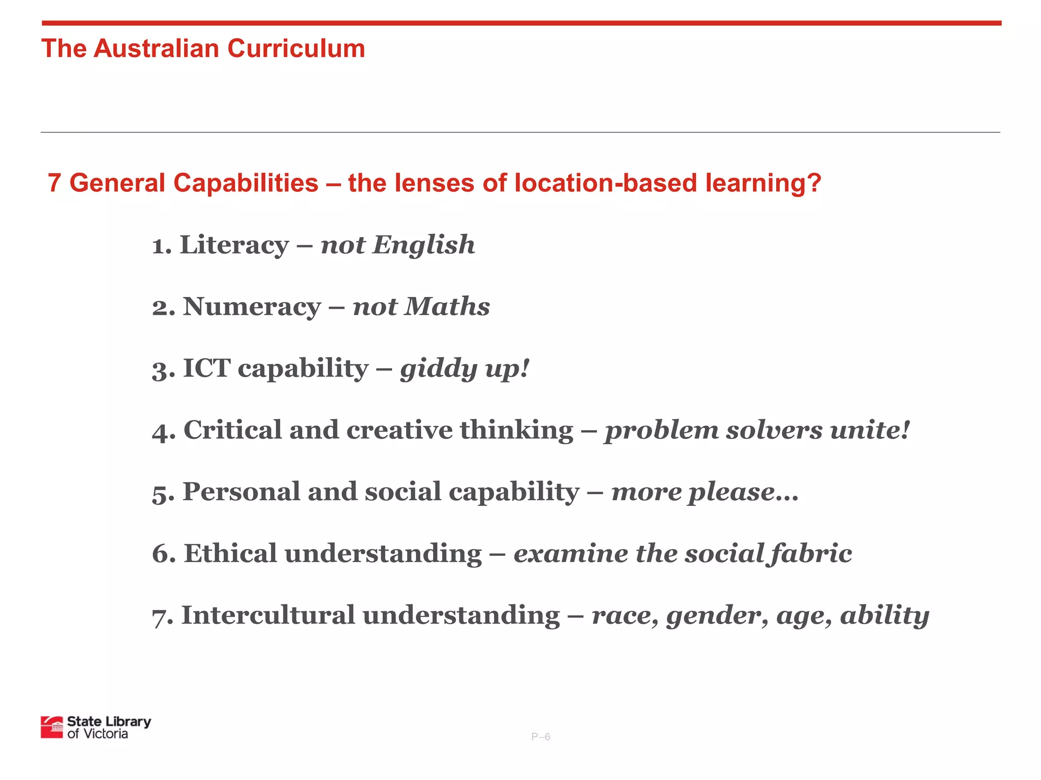 The Australian Curriculum

7 General Capabilities – the lenses of location-based learning?
1. Literacy – not English
2. Numeracy – not Maths
3. ICT capability – giddy up!
4. Critical and creative thinking – problem solvers unite!
5. Personal and social capability – more please…
6. Ethical understanding – examine the social fabric
7. Intercultural understanding – race, gender, age, ability

P–6

 