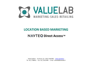 LOCATION BASED MARKETING
                                 Direct Access™




    VALUE LAB Srl  ‐ Via Durini, 23 ‐ 20122  MILANO  ‐ www.valuelab.it
 Tel : 02 / 7788931  ‐ Fax : 02 / 76313384  ‐ E‐mail : valuelab@valuelab.it
 