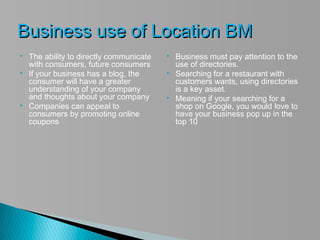 Business use of Location BM
   The ability to directly communicate      Business must pay attention to the
    with consumers, future consumers          use of directories.
   If your business has a blog, the         Searching for a restaurant with
    consumer will have a greater              customers wants, using directories
    understanding of your company             is a key asset.
    and thoughts about your company          Meaning if your searching for a
   Companies can appeal to                   shop on Google, you would love to
    consumers by promoting online             have your business pop up in the
    coupons                                   top 10
 