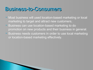 Business-to-Consumers
   Most business will used location-based marketing or local
    marketing to target and attract new customers.
   Business can use location-based marketing to do
    promotion on new products and their business in general.
   Business needs customers in order to use local marketing
    or location-based marketing effectively.
 