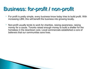 Business: for-profit / non-profit
    For profit is pretty simple, every business know today tries to build profit. With
     increasing LBM, this will benefit the business into growing locally.

    Non-profit usually tends to work for charities, raising awareness, raising
     money for a cause. Toronto raised enough money to build a shelter for the
     homeless in the downtown core. Local commercials established a core of
     believers that our communities save lives.
 