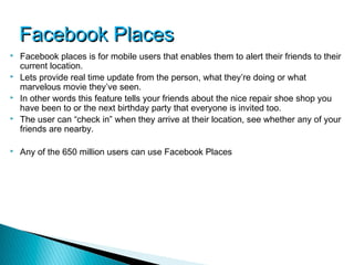 Facebook Places
   Facebook places is for mobile users that enables them to alert their friends to their
    current location.
   Lets provide real time update from the person, what they’re doing or what
    marvelous movie they’ve seen.
   In other words this feature tells your friends about the nice repair shoe shop you
    have been to or the next birthday party that everyone is invited too.
   The user can “check in” when they arrive at their location, see whether any of your
    friends are nearby.

   Any of the 650 million users can use Facebook Places
 