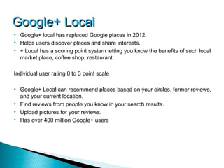 Google+ Local
   Google+ local has replaced Google places in 2012.
   Helps users discover places and share interests.
   + Local has a scoring point system letting you know the benefits of such local
    market place, coffee shop, restaurant.

Individual user rating 0 to 3 point scale

   Google+ Local can recommend places based on your circles, former reviews,
    and your current location.
   Find reviews from people you know in your search results.
   Upload pictures for your reviews.
   Has over 400 million Google+ users
 