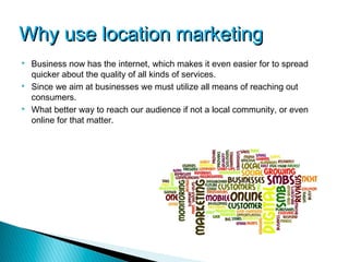 Why use location marketing
   Business now has the internet, which makes it even easier for to spread
    quicker about the quality of all kinds of services.
   Since we aim at businesses we must utilize all means of reaching out
    consumers.
   What better way to reach our audience if not a local community, or even
    online for that matter.
 