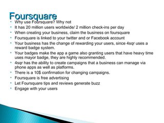 FoursquareWhy not
Why use Foursquare?
   It has 20 million users worldwide/ 2 million check-ins per day
   When creating your business, claim the business on foursquare
   Foursquare is linked to your twitter and or Facebook account
   Your business has the change of rewarding your users, since 4sqr uses a
    reward badge system.
   Your badges make the app a game also granting users that have heavy time
    uses mayor badge, they are highly recommended.
   4sqr has the ability to create campaigns that a business can manage via
    phone apps as well as platforms.
   There is a 10$ confirmation for changing campaigns.
   Foursquare is free advertising
   Let Foursquare tips and reviews generate buzz
   Engage with your users
 